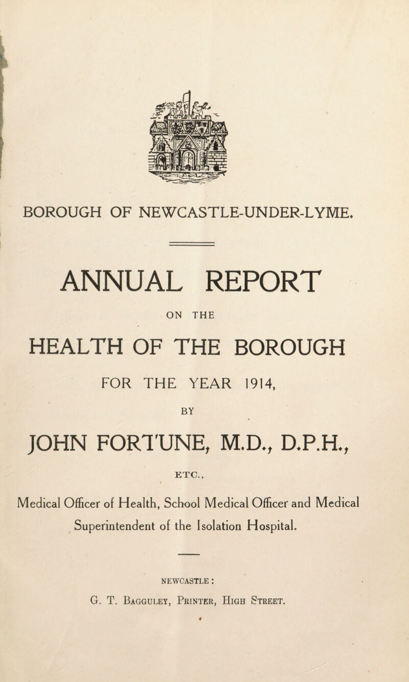 ANNUAL REPORT ON THE HEALTH OF THE BOROUGH FOR THE YEAR I9M. BY JOHN FORTUNE, M.D., D.P.H., ETC., Medical Officer of Health, School Medical Officer and Medical Superintendent of the Isolation Hospital. NEWCASTLE : G. T. Bagguley, Printer, High Etreet. 4