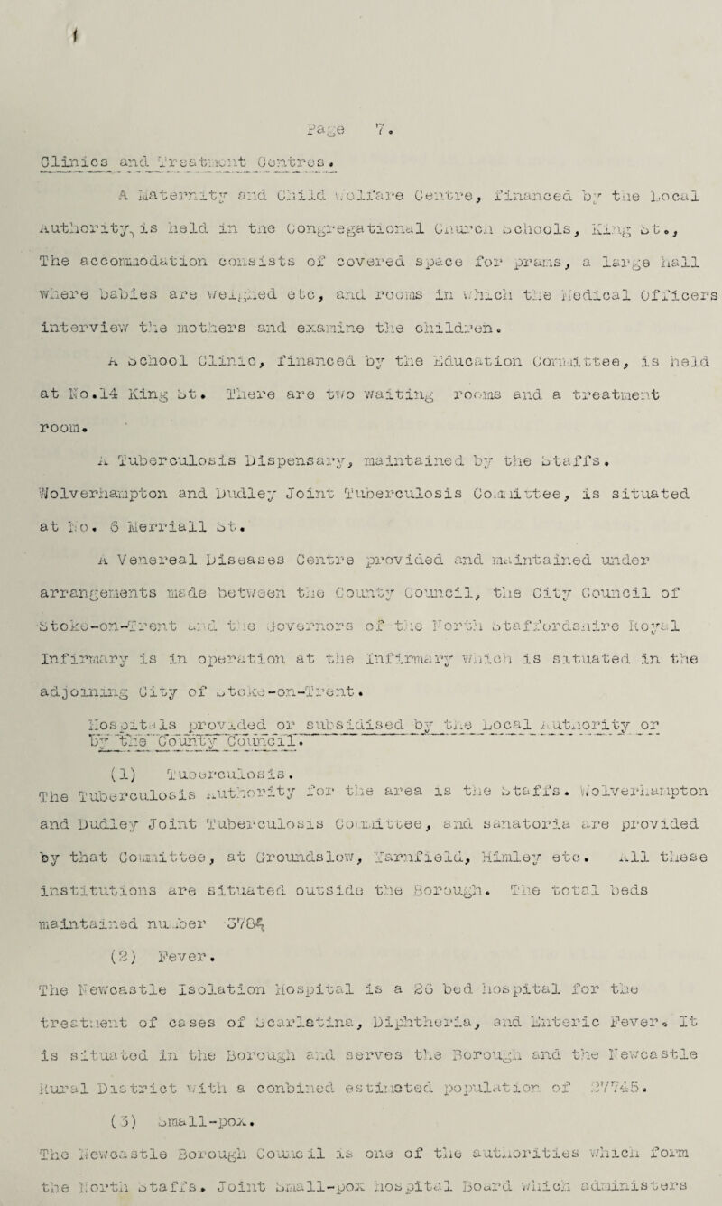 Page 7 Clinics and Treatment Centres. A Maternity and Child v/olfare Centre, financed by the Local Authority., is held in tne Congregational Cnurcm schools, King bt The accommodation consists of covered space for prams, a large hall where babies are weighed etc, and rooms in which the Medical Officers interview the mothers and examine the children. a bchool Clinic, financed by the Education Committee, is held at No.14 King bt. There are two waiting rooms and a treatment room* A Tuberculosis Dispensary, maintained by the btaffs. Wolverhampton and Dudley Joint Tuberculosis Comlimfcee, is situated at i;o« S Ivierriall bt. k Venereal Diseases Centre provided and maintained under arrangements made between the Count Council, the Citv Council of btoke-on-Trent und t ie Governors of the Forth otaffordsnire Royal Infirmary is in operation at the Infirmary which is situated in the adjoining City of toke-on-Trent. Hospitals provided or subsidised by the Local Autnorityor b ‘theC6uhJ:y ’’’CoimclX. ~ ‘ *  (1) Tuoerculosis. Tl 2 3ie Tuberculosis authority for the area is the btaffs. Wolverhampton and Dudley Joint Tuberculosis Committee, and sanatoria are provided by that Committee, at groundslow, Yarnfield, Hirnley etc. All these institutions are situated outside the Borough. The total beds maintained number 378^ (2) Fever. The Newcastle Isolation Hospital is a 26 bed hospital for the treatment of cases of bcarletina. Diphtheria, and Enteric Fever* It is situated in the Borough and serves the Borough and the Newcastle Rural District with a conbined estimated population of 27745* (3) Email-pox. The Newcastle Borough Council is one of the authorities which form the Forth btaffs. Joint Email-pox hospital Board which administers