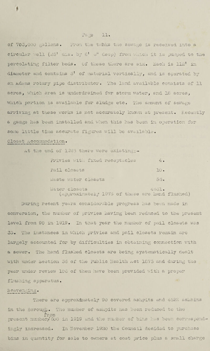 » Page 11. of 703,000 gallons • Rron tie tsjhks tne sewage is received, into a circular /ell (15' ciia. by 8’ o“ deop) from which it is pu/aped. to tie percolating filter beds, of these there are six. Each is 111’ in diameter and contains 3* of material vertically, and is operated by an Adams rotary pipe distributor, the land available consists of 1.1 acres, which area is underdrained for storm water, and 18 acres, which portion is available for sludge etc. The amount of sewage arriving at tnese works is not accurately known at present. Recently a gauge has been installed and when this has been in operation for some little time accurate figures will be available. Closet accommodation. x^t the end of 1085 there were existing;- Privies with fixed receptacles Pail closets Paste water closets 4 . 10. Do. 4 631 eater closets (approximately 1973 of those are hand flushed) During recent years considerable progress has been made in conversion, the number of privies having been reduced to the present level from 90 in 1919. In that year the number of pail closets was 33. The instances in which privies and pail closets remain are largely accounted for by difficulties in obtaining connection with v_J o V vh a sewer. The hand flushed closets are being systematically dealt with under Section 36 of the Public Health act 1875 and during the year under review 106 of them have been provided with a proper flushing apparatus, 8 cavenging. There are approximately 90 covered ashpits and 4581 ashbins in the Borough. The number of ashpits has been reduced to the if om present number/GOO in 1919 and the number of bins has been correspond ingly increased. In IIovember 1980 the Council decided to purchase bins in quantity for sale to owners at cost price plus a small charge * _