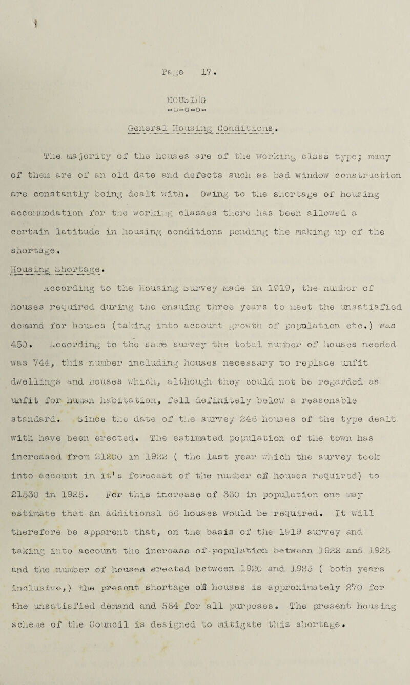 Page 17 II0 Ub Ij iG -o-o-o- Genera1_Housing Conditions♦ ox The majoritv of the them are of an old date houses are of the working class and defects such as bad window typo; .many construction are constantly being dealt with. Owing to the shortage of housing accommodation for tne working classes there has been allowed a certain latitude in housing conditions pending the making up of the shortage. Housing bhortage. according to the Housing burvey made in 1919, the number of houses required during the ensuing three years to meet the unsatisfied de-nand for houses (tailing into account growth of population etc.) was 450. according to the same survey the total number of houses needed was 744, this number including houses necessary to replace unfit dwellings and rouses which, although they could not be regarded as unfit for human habitation, fell definitely below a reasonable standard. bince the date of t.ue survey 246 houses of the type dealt with have been erected. The estimated population of the town has increased from 21200 m 1922 ( the last year which the survey took into account in it’s forecast of the number of houses required) to 21530 in 1925. For this increase of 330 in population one may estimate that an additional 66 houses would be required. It will therefore be apparent that, on the basis of the 1919 survey and taking into account the increase of•population between 1922. and 1925 and the number of houses erected between 1920 and 1925 ( both years Indusivo,) the present shortage of houses is approximately 270 for th© unsatisfied demand and 564 for all purposes. The present housing scheme of the Council is designed to mitigate this shortage.