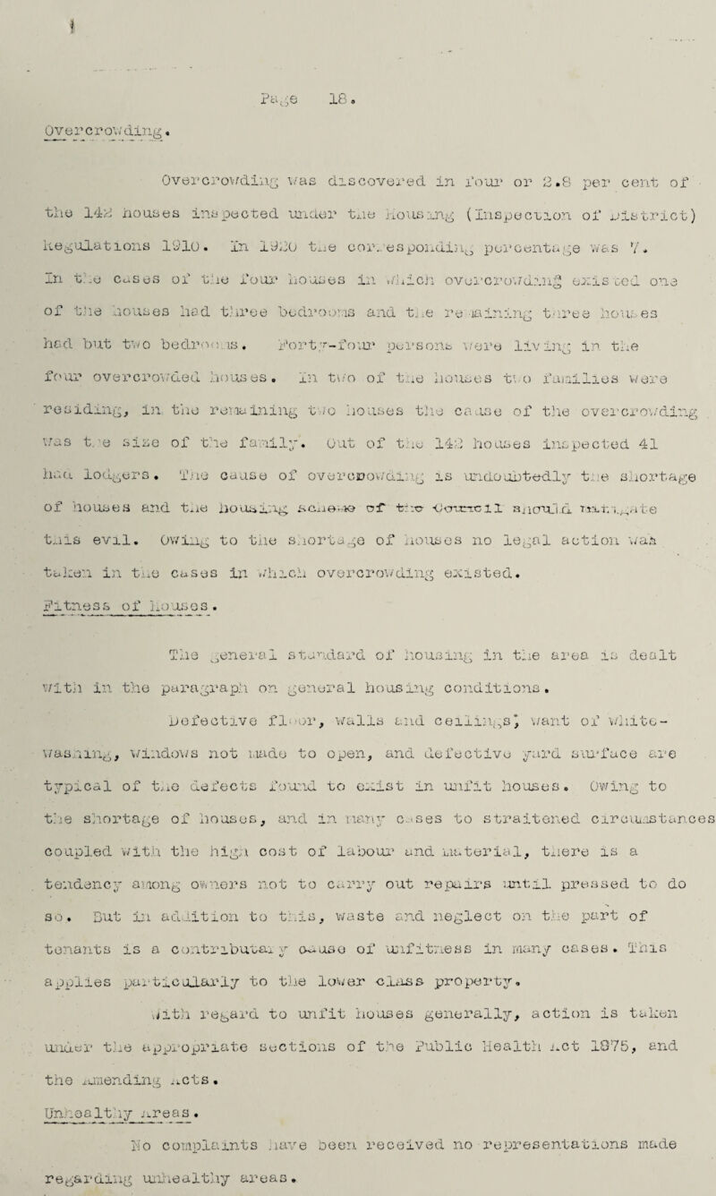 1 Overcrowding Pc 18 s Overcrowding v/as discovered in four or 2.8 per cent of the 142 houses inspected under the housing (Inspection of district) Regulations 1910. In 1920 the corresponding percentage was 7* in tie cases of the four houses in which overcrowding existed one of the houses hod three be dr o oris and t, ;e re raining t.nree houses had but two be dr on. is ♦ Forty-four persons were living in the four overcrowded houses, in two of the houses two families were residing, in the remaining two houses the cause of the overcrowding was tre site of the family, out of the 142 houses inspected 41 had lodgers. The cause of overcrowding is undoubtedly the shortage of houses and the housing, scheme of ■fche <Jo*ancil HncrqJ.d. Tta.fii.gate this evil. Owing to the shortage of houses no legal action was taken in the cases in winch overcrowding existed. Fitness of houses. The ,enerai standard of housing in the area is dealt with in the paragraph on general housing conditions. Defective floor, walla and ceilingsj want of white¬ washing, windows not made to open, and defective yard surface are typical of the defects found to exist in unfit houses. Owing to the shortage of houses, and in many c.'Ses to straitened circumstances coupled with the high cost of labour and material, tnere is a tendency among owners not to carry out repairs until pressed to do so. But in addition to this, waste and neglect on the part of tenants is a contributey excuse of unfitness in many oases. This applies particularly to the lower class property. hith regard to unfit houses generally, action is taken under the appropriate sections of the Public Health net 1075, and the ^unending ^cts. vj Unhealthy areas. Ho complaints nave been received no representations made regarding unhealthy areas.