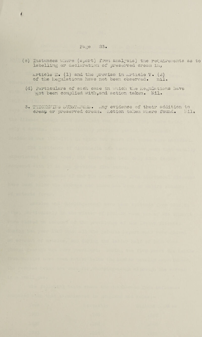 { p aoe ;33. (c) Instances where (a pa labelling or declarat x-b; fron analysis) tne requirements as to ion of preserved cream in, article U. (1) and the proviso in article V. (P) of the Regulations have not been observed. nil. (d) Particulars of each case in which the Regulations have not been complied with,and action taken. Nil. 3. it rrp'HTrT VT' •; TTn«. m i j Uijo x - l ■ CL\iL> .nj crear>L or preserved cream. evidence notion ta' of their addition :en w ,u e r e i oun d. to : 11.