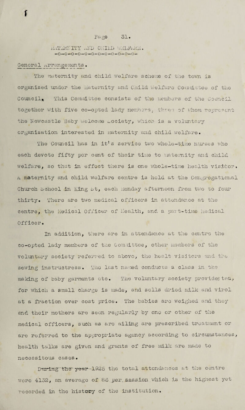 r page 31. xiiTKKiITY .1TD GUILD ^LPaKK. -o-o-o-o-o-o-o-o-o-o-o-o- G-eneral arrange merits. The maternity and. child welfare scheme of the town is organised under the maternity and Child Welfare Committee of the Council* This Committee consists of the members of the Council together with five co-opted lady members, three of whom represent the Newcastle Baby welcome society, which is a voluntary organisation interested in maternity and child welfare. The Council has in it’s service two whole-time nurses who each devote fifty per cent of their time to maternity and child welfare, so that in effect there is one whole-time health visitor. a maternity and child welfare centre is hold at the Congregational Church hchool in King at, each i.londay afternoon from two to four thirty. There are two medical officers in attendance at the centre, the Medical Officer of health, and a part-time Medical Officer. In addition, there are in attendance at the centre the co-opted lady members of the Committee, other members of the voluntary society referred to above, the healt visitors and the sewing instructress. Tho last named conduces a class in the making of baby garments otc. The voluntary society provides tea, for which a small charge is made, and sells dried milk and virol at a fraction over cost price. The babies aro weighed and they and their mothers are seen regularly by one or other of the medical officers, such as are ailing are prescribed treatment or are referred to the appropriate agency according to circumstances, health talks are given and grants of free milk are made to necessitous cases. During'theye-arr-~1925 the total attendances at the centre were 4132, an average of 86 per..aaSuSion which is the highest yet recorded in the history of the institution.