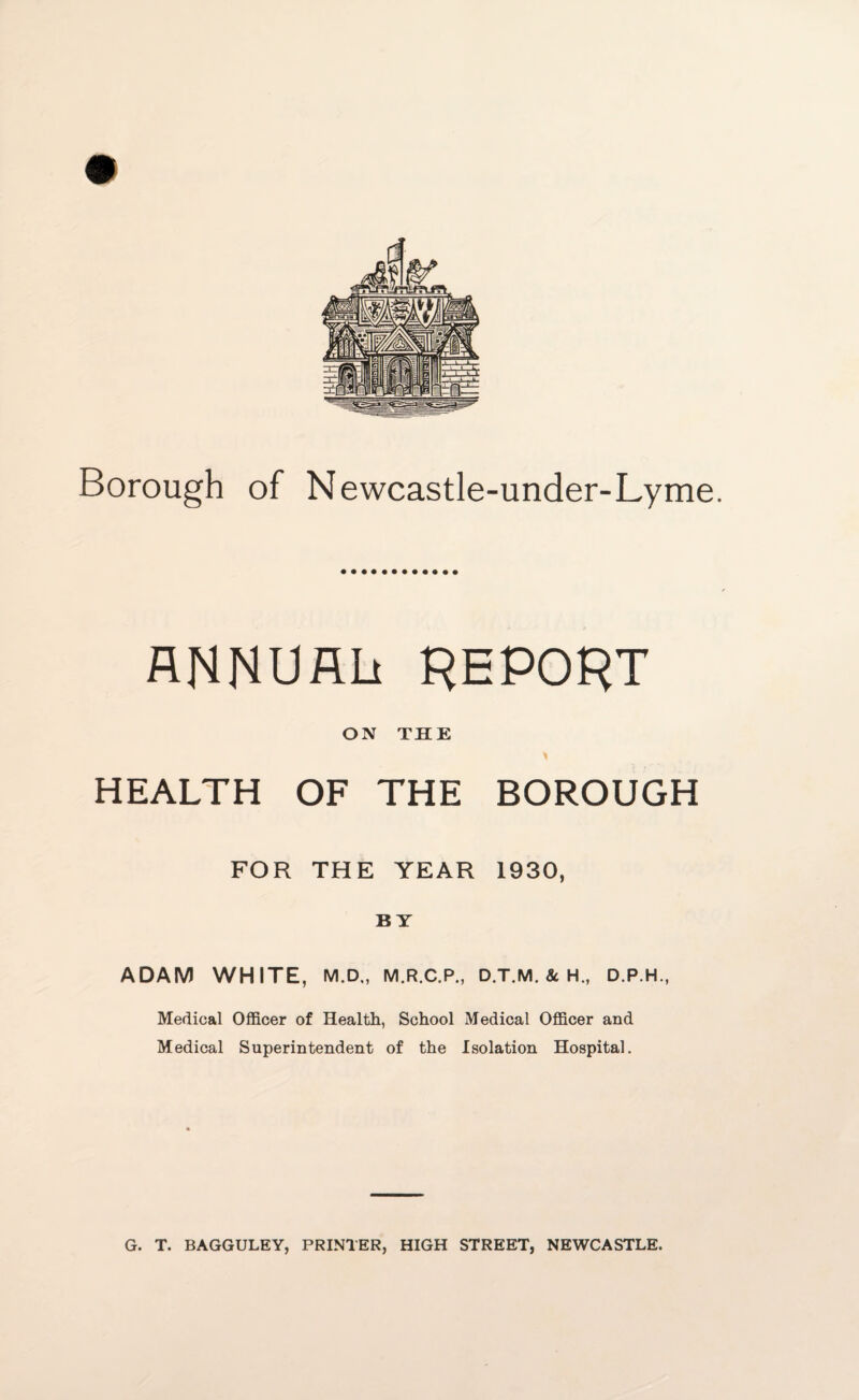 ANNUAL! REPORT ON THE HEALTH OF THE BOROUGH FOR THE YEAR 1930, BY ADAM WHITE, M.D., M.R.C.P., D.T.M. 8t H., D.P.H., Medical Officer of Health, School Medical Officer and Medical Superintendent of the Isolation Hospital.