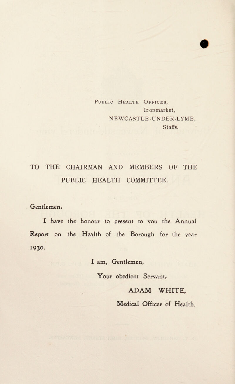 Public Health Offices, Ironmarket, NEWCASTLE-UNDER-LYME, Staffs. TO THE CHAIRMAN AND MEMBERS OF THE PUBLIC HEALTH COMMITTEE. Gentlemen, I have the honour to present to you the Annual Report on the Health of the Borough for the year 1930. I am, Gentlemen, Your obedient Servant, ADAM WHITE, Medical Officer of Health.