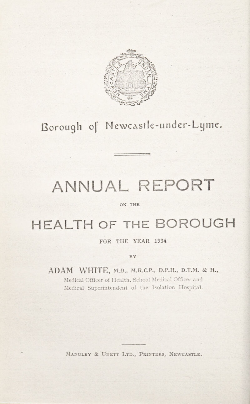 Borough of Newcastle-under-Lyme. ANNUAL REPORT ON THE HEALTH OF THE BOROUGH FOR THE YEAR 1934 BY ADAM WHITE, m.d., m.r.c.p., d.p.h., d.t.m. & h., Medical Officer of Health, School Medical Officer and Medical Superintendent of the Isolation Hospital. Mandley & Unett Ltd., Printers, Newcastle.