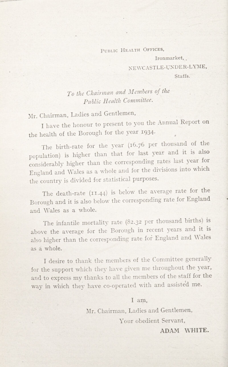 Public Health Offices, Ironmarket, _ NEWCASTLE-UNDER-LYME, Staffs. Y To the Chairman and Members of the Public Health Committee. Mr. Chairman, Ladies and Gentlemen, I have the honour to present to you the Annual Report on the health of the Borough for the year 1934- The birth-rate for the year (16.76 per thousand of the population) is higher than that for last year and it is also considerably higher than the corresponding rates last year foi England and Wales as a whole and for the divisions into which the country is divided for statistical purposes. The death-rate (1144) is below the average rate for the Borough and it is also below the corresponding rate for England and Wales as a whole. The infantile mortality rate (82.32 per thousand births) is above the average for the Borough in recent years and it is also higher than the corresponding rate for England and W ale^ as a whole. I desire to thank the members of the Committee generally for the support which they have given me throughout the \ ear, and to express my thanks to all the members of the staff for the way in which they have co-operated with and assisted me. I am, Mr. Chairman, Ladies and Gentlemen, Your obedient Servant, ADAM WHITE.