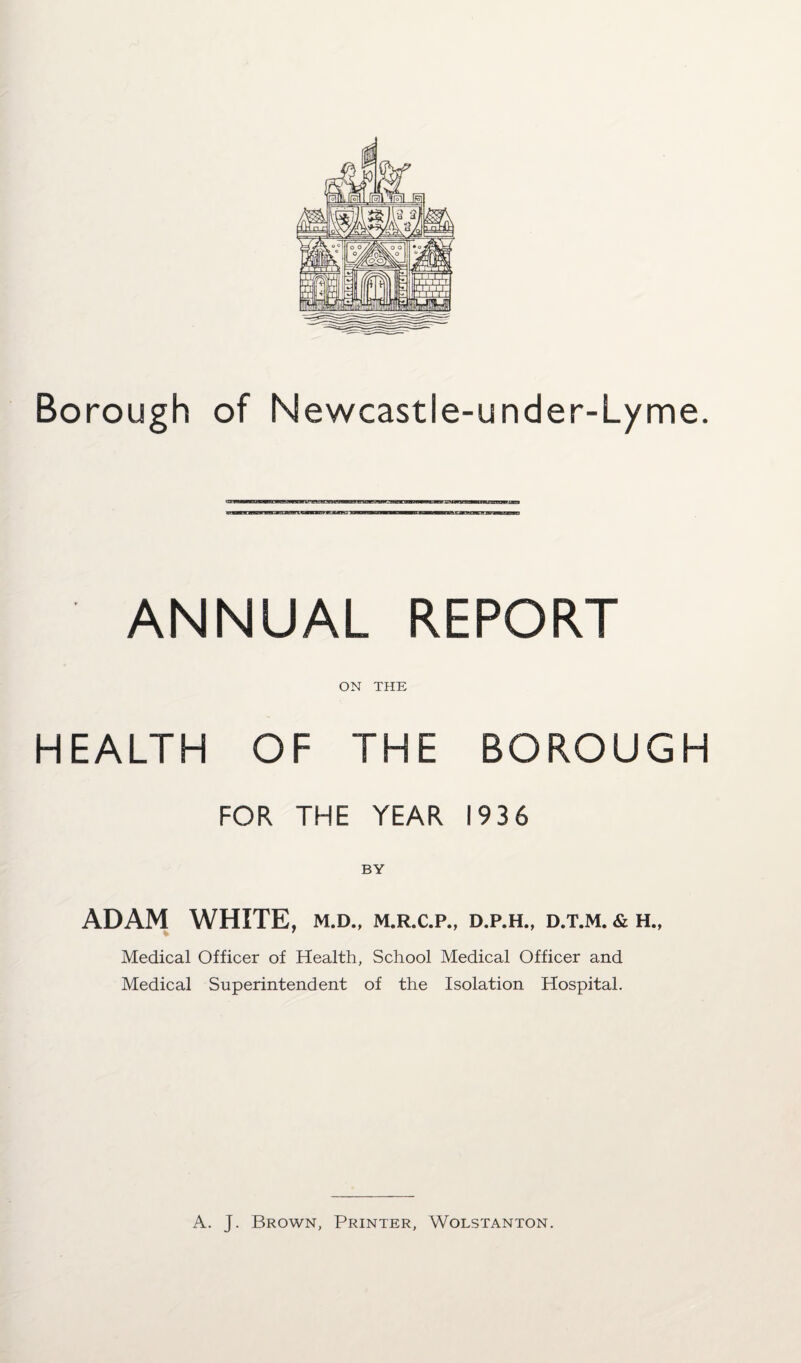 Borough of Newcastle-under-Lyme. ANNUAL REPORT ON THE HEALTH OF THE BOROUGH FOR THE YEAR 193 6 BY ADAM WHITE, m.d., m.r.c.p., d.p.h., d.t.m. & h., Medical Officer of Health, School Medical Officer and Medical Superintendent of the Isolation Hospital. A. J. Brown, Printer, Wolstanton.