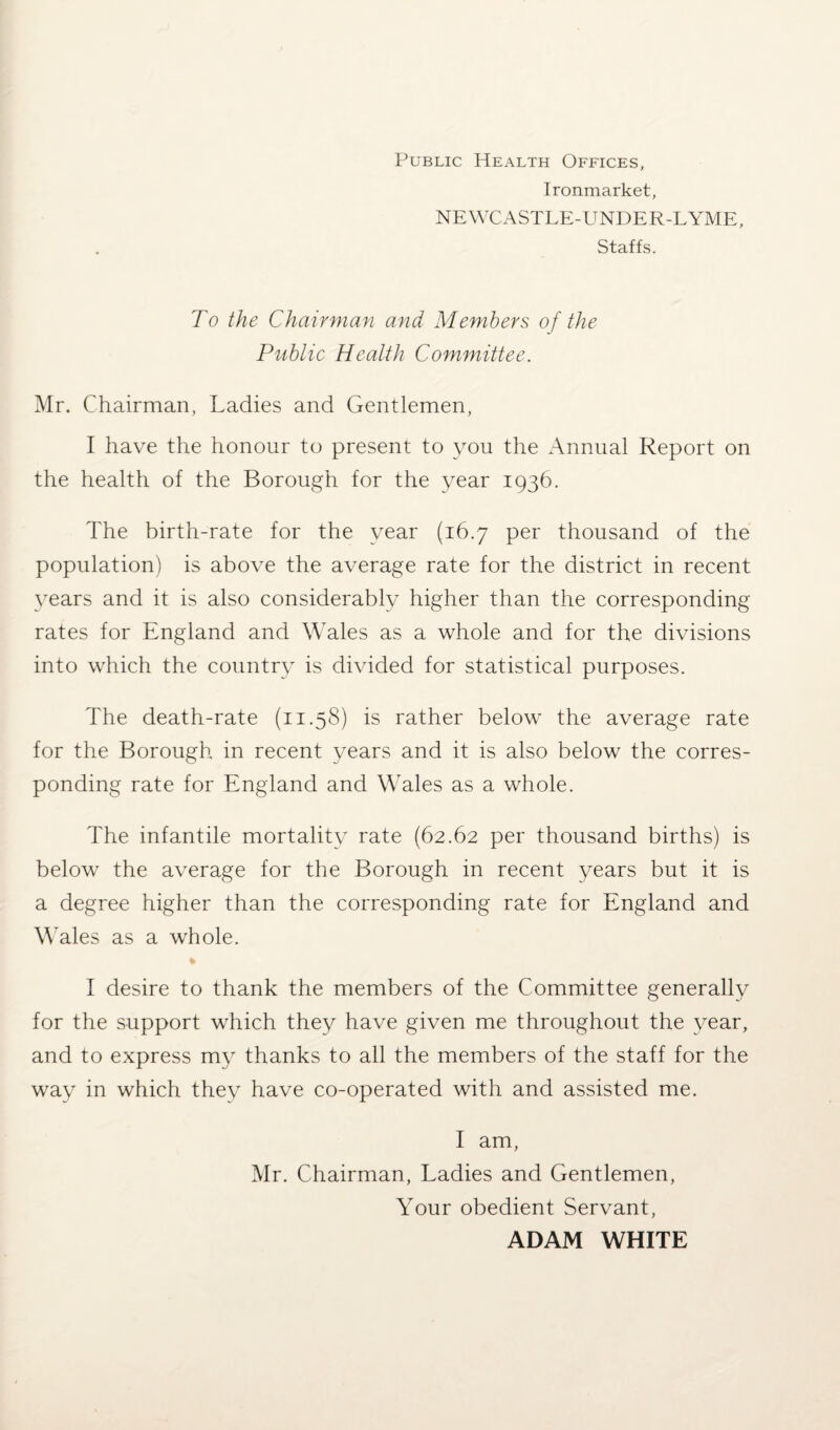 Public Health Offices, Ironmarket, NEWCASTLE-UNDER-LYME, Staffs. To the Chairman and Members of the Public Health Committee. Mr. Chairman, Ladies and Gentlemen, I have the honour to present to you the Annual Report on the health of the Borough for the year 1936. The birth-rate for the year (16.7 per thousand of the population) is above the average rate for the district in recent years and it is also considerably higher than the corresponding rates for England and Wales as a whole and for the divisions into which the country is divided for statistical purposes. The death-rate (11.58) is rather below the average rate for the Borough in recent years and it is also below the corres¬ ponding rate for England and Wales as a whole. The infantile mortality rate (62.62 per thousand births) is below the average for the Borough in recent years but it is a degree higher than the corresponding rate for England and Wales as a whole. I desire to thank the members of the Committee generally for the support which they have given me throughout the year, and to express my thanks to all the members of the staff for the way in which they have co-operated with and assisted me. I am, Mr. Chairman, Ladies and Gentlemen, Your obedient Servant, ADAM WHITE