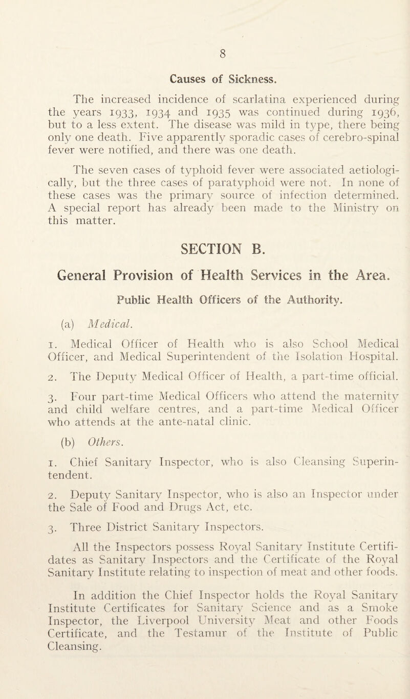 Causes of Sickness. The increased incidence of scarlatina experienced during the years 1933, 1934 and 1935 was continued during 1936, but to a less extent. The disease was mild in type, there being only one death. Five apparently sporadic cases of cerebro-spinal fever were notified, and there was one death. The seven cases of typhoid fever were associated aetiologi- cally, but the three cases of paratyphoid were not. In none of these cases was the primary source of infection determined. A special report has already been made to the Ministry on this matter. SECTION B. General Provision of Health Services in the Area. Public Health Officers of the Authority. (a) Medical. 1. Medical Officer of Health who is also School Medical Officer, and Medical Superintendent of the Isolation Hospital. 2. The Deputy Medical Officer of Health, a part-time official. 3. Four part-time Medical Officers who attend the maternity and child welfare centres, and a part-time Medical Officer who attends at the ante-natal clinic. (b) Others. 1. Chief Sanitary Inspector, who is also Cleansing Superin¬ tendent. 2. Deputy Sanitary Inspector, who is also an Inspector under the Sale of Food and Drugs Act, etc. 3. Three District Sanitary Inspectors. All the Inspectors possess Royal Sanitary Institute Certifi- dates as Sanitary Inspectors and the Certificate of the Royal Sanitary Institute relating to inspection of meat and other foods. In addition the Chief Inspector holds the Royal Sanitary Institute Certificates for Sanitary Science and as a Smoke Inspector, the Liverpool University Meat and other Foods Certificate, and the Testamur of the Institute of Public Cleansing.