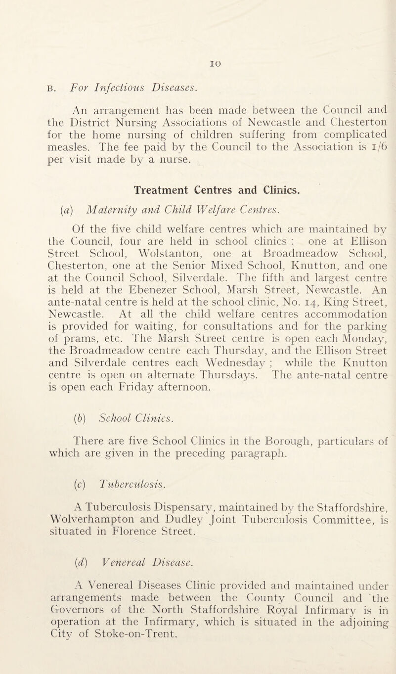 B. For Infectious Diseases. An arrangement has been made between the Council and the District Nursing Associations of Newcastle and Chesterton for the home nursing of children suffering from complicated measles. The fee paid by the Council to the Association is 1/6 per visit made by a nurse. Treatment Centres and Clinics. (a) Maternity and Child Welfare Centres. Of the five child welfare centres which are maintained by the Council, four are held in school clinics : one at Ellison Street School, Wolstanton, one at Broadmeadow School, Chesterton, one at the Senior Mixed School, Knutton, and one at the Council School, Silverdale. The fifth and largest centre is held at the Ebenezer School, Marsh Street, Newcastle. An ante-natal centre is held at the school clinic, No. 14, King Street, Newcastle. At all the child welfare centres accommodation is provided for waiting, for consultations and for the parking of prams, etc. The Marsh Street centre is open each Monday, the Broadmeadow centre each Thursday, and the Ellison Street and Silverdale centres each Wednesday ; while the Knutton centre is open on alternate Thursdays. The ante-natal centre is open each Friday afternoon. (b) School Clinics. There are five School Clinics in the Borough, particulars of which are given in the preceding paragraph. (c) Tuberculosis. A Tuberculosis Dispensary, maintained by the Staffordshire, Wolverhampton and Dudley Joint Tuberculosis Committee, is situated in Florence Street. (d) Venereal Disease. A Venereal Diseases Clinic provided and maintained under arrangements made between the County Council and the Governors of the North Staffordshire Royal Infirmary is in operation at the Infirmary, which is situated in the adjoining City of Stoke-on-Trent.