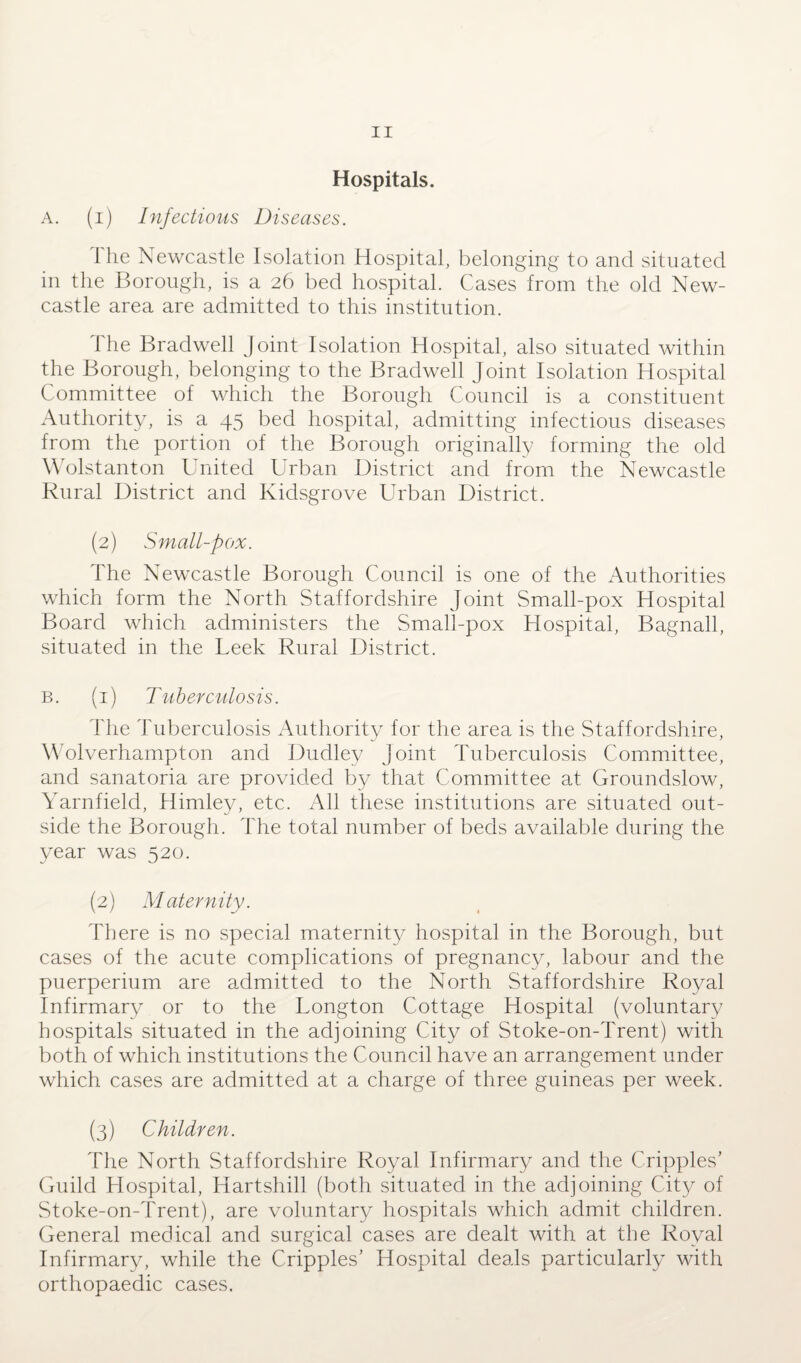 Hospitals. A. (i) Infectious Diseases. The Newcastle Isolation Hospital, belonging to and situated in the Borough, is a 26 bed hospital. Cases from the old New¬ castle area are admitted to this institution. The Bradwell joint Isolation Hospital, also situated within the Borough, belonging to the Bradwell Joint Isolation Hospital Committee of which the Borough Council is a constituent Authority, is a 45 bed hospital, admitting infectious diseases from the portion of the Borough originally forming the old Wolstanton United Urban District and from the Newcastle Rural District and Kidsgrove Urban District. (2) Small-pox. The Newcastle Borough Council is one of the Authorities which form the North Staffordshire Joint Small-pox Hospital Board which administers the Small-pox Hospital, Bagnall, situated in the Leek Rural District. b. (1) Tuberculosis. The Tuberculosis Authority for the area is the Staffordshire, Wolverhampton and Dudley joint Tuberculosis Committee, and sanatoria are provided by that Committee at Groundslow, Yarnfield, Himley, etc. All these institutions are situated out¬ side the Borough. The total number of beds available during the year was 520. (2) Maternity. There is no special maternity hospital in the Borough, but cases of the acute complications of pregnancy, labour and the puerperium are admitted to the North Staffordshire Royal Infirmary or to the Longton Cottage Hospital (voluntary hospitals situated in the adjoining City of Stoke-on-Trent) with both of which institutions the Council have an arrangement under which cases are admitted at a charge of three guineas per week. (3) Children. The North Staffordshire Royal Infirmary and the Cripples’ Guild Hospital, Hartshill (both situated in the adjoining City of Stoke-on-Trent), are voluntary hospitals which admit children. General medical and surgical cases are dealt with at the Royal Infirmary, while the Cripples’ Hospital deals particularly with orthopaedic cases.