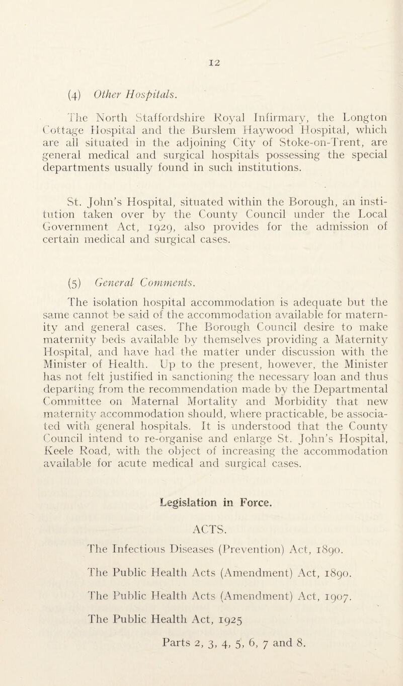 (4) Other Hospitals. The North Staffordshire Royal Infirmary, the Longton Cottage Hospital and the Burslem Haywood Hospital, which are all situated in the adjoining City of Stoke-on-Trent, are general medical and surgical hospitals possessing the special departments usually found in such institutions. St. John’s Hospital, situated within the Borough, an insti¬ tution taken over by the County Council under the Local Government Act, 1929, also provides for the admission of certain medical and surgical cases. (5) General Comments. The isolation hospital accommodation is adequate but the same cannot be said of the accommodation available for matern¬ ity and general cases. The Borough Council desire to make maternity beds available by themselves providing a Maternity Hospital, and have had the matter under discussion with the Minister of Health. Up to the present, however, the Minister lias not felt justified in sanctioning the necessary loan and thus departing from the recommendation made by the Departmental Committee on Maternal Mortality and Morbidity that new maternity accommodation should, where practicable, be associa¬ ted with general hospitals. It is understood that the County Council intend to re-organise and enlarge St. John’s Hospital, Keele Road, with the object of increasing the accommodation available for acute medical and surgical cases. Legislation in Force. ACTS. The Infectious Diseases (Prevention) Act, 1890. The Public Health Acts (Amendment) Act, 1890. The Public Health Acts (Amendment) Act, 1907. The Public Health Act, 1925 Parts 2, 3, 4, 5, 6, 7 and 8.