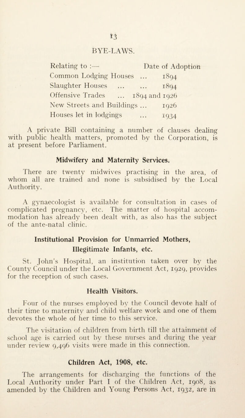 *3 BYE-LAWS. Relating to :— Date of Adoption Common Lodging Houses ... 1894 Slaughter Houses ... ... 1894 Offensive Trades ... 1894 and 1926 New Streets and Buildings ... 1926 Houses let in lodgings ... 1934 A private Bill containing a number of clauses dealing with public health matters, promoted by the Corporation, is at present before Parliament. Midwifery and Maternity Services. There are twenty midwives practising in the area, of whom all are trained and none is subsidised by the Local Authority. A gynaecologist is available for consultation in cases of complicated pregnancy, etc. The matter of hospital accom¬ modation has already been dealt with, as also has the subject of the ante-natal clinic. Institutional Provision for Unmarried Mothers, Illegitimate Infants, etc. St. John’s Hospital, an institution taken over by the County Council under the Local Government Act, 1929, provides for the reception of such cases. Health Visitors. Four of the nurses employed by the Council devote half of their time to maternity and child welfare work and one of them devotes the whole of her time to this service. The visitation of children from birth till the attainment of school age is carried out by these nurses and during the year under review 9,496 visits were made in this connection. Children Act, 1908, etc. The arrangements for discharging the functions of the Local Authority under Part I of the Children Act, 1908, as amended by the Children and Young Persons Act, 1932, are in