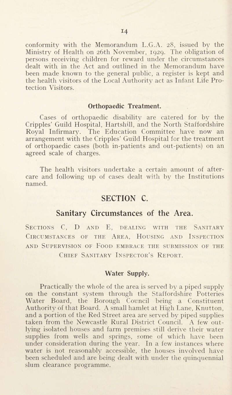 conformity with the Memorandum L.G.A. 28, issued by the Ministry of Health on 26th November, 1929. The obligation of persons receiving children for reward under the circumstances dealt with in the Act and outlined in the Memorandum have been made known to the general public, a register is kept and the health visitors of the Local Authority act as Infant Life Pro¬ tection Visitors. Orthopaedic Treatment. Cases of orthopaedic disability are catered for by the Cripples’ Guild Hospital, Hartshill, and the North Staffordshire Royal Infirmary. The Education Committee have now an arrangement with the Cripples’ Guild Hospital for the treatment of orthopaedic cases (both in-patients and out-patients) on an agreed scale of charges. The health visitors undertake a certain amount of after¬ care and following up of cases dealt with by the Institutions named. SECTION C. Sanitary Circumstances of the Area. Sections C, D and E, dealing with the Sanitary Circumstances of the Area, Housing and Inspection and Supervision of Food embrace the submission of the Chief Sanitary Inspector’s Report. Water Supply. Practically the whole of the area is served by a piped supply on the constant system through the Staffordshire Potteries Water Board, the Borough Council being a Constituent Authority of that Board. A small hamlet at High Lane, Knutton, and a portion of the Red Street area are served by piped supplies taken from the Newcastle Rural District Council. A few out¬ lying isolated houses and farm premises still derive their water supplies from wells and springs, some of which have been under consideration during the year. In a few instances where water is not reasonably accessible, the houses involved have been scheduled and are being dealt with under the quinquennial slum clearance programme.