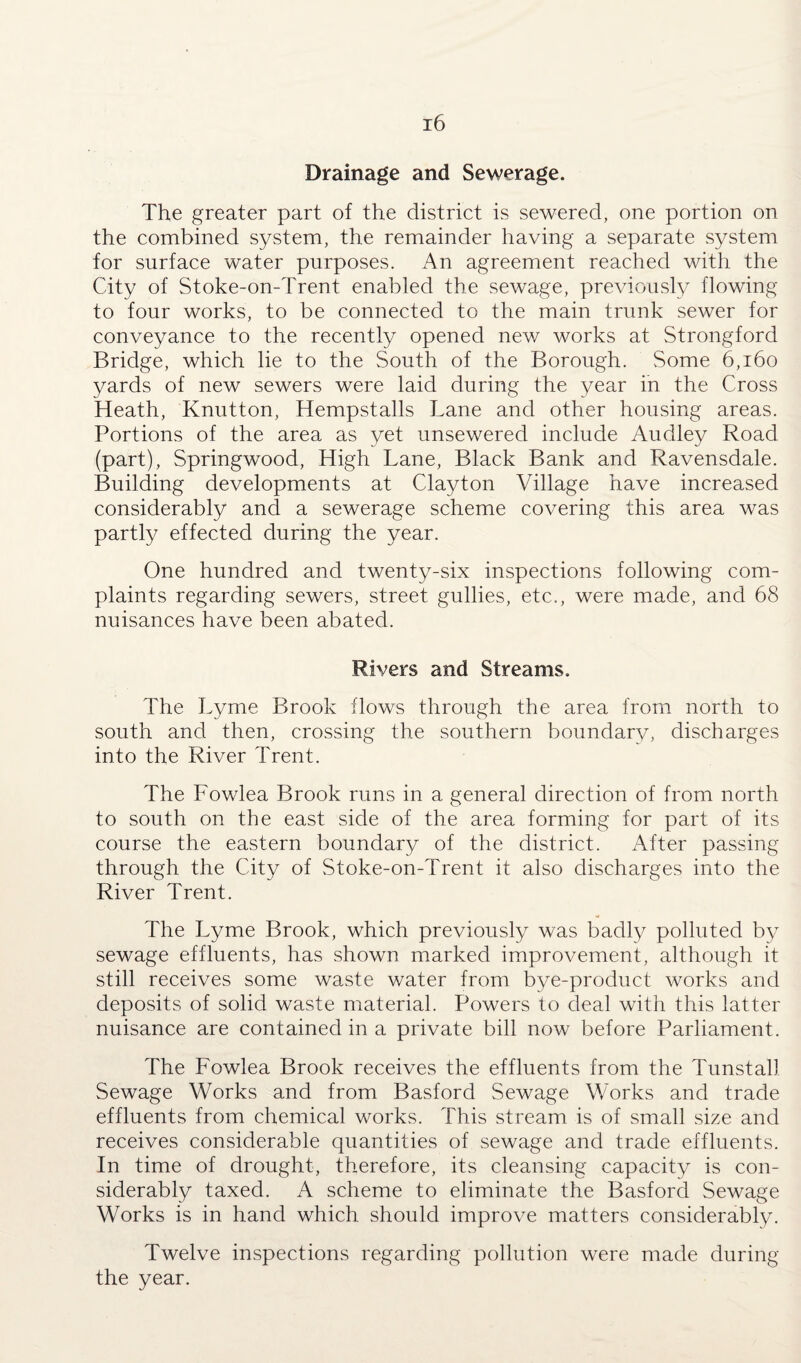 Drainage and Sewerage. The greater part of the district is sewered, one portion on the combined system, the remainder having a separate system for surface water purposes. An agreement reached with the City of Stoke-on-Trent enabled the sewage, previously flowing to four works, to be connected to the main trunk sewer for conveyance to the recently opened new works at Strongford Bridge, which lie to the South of the Borough. Some 6,160 yards of new sewers were laid during the year in the Cross Heath, Knutton, Hempstalls Lane and other housing areas. Portions of the area as yet unsewered include Audley Road (part), Springwood, High Lane, Black Bank and Ravensdale. Building developments at Clayton Village have increased considerably and a sewerage scheme covering this area was partly effected during the year. One hundred and twenty-six inspections following com¬ plaints regarding sewers, street gullies, etc., were made, and 68 nuisances have been abated. Rivers and Streams. The Lyme Brook flows through the area from north to south and then, crossing the southern boundary, discharges into the River Trent. The Fowlea Brook runs in a general direction of from north to south on the east side of the area forming for part of its course the eastern boundary of the district. After passing through the City of Stoke-on-Trent it also discharges into the River Trent. The Lyme Brook, which previously was badly polluted by sewage effluents, has shown marked improvement, although it still receives some waste water from bye-product works and deposits of solid waste material. Powers to deal with this latter nuisance are contained in a private bill now before Parliament. The Fowlea Brook receives the effluents from the Tunstall Sewage Works and from Basford Sewage Works and trade effluents from chemical works. This stream is of small size and receives considerable quantities of sewage and trade effluents. In time of drought, therefore, its cleansing capacity is con¬ siderably taxed. A scheme to eliminate the Basford Sewage Works is in hand which should improve matters considerably. Twelve inspections regarding pollution were made during the year.