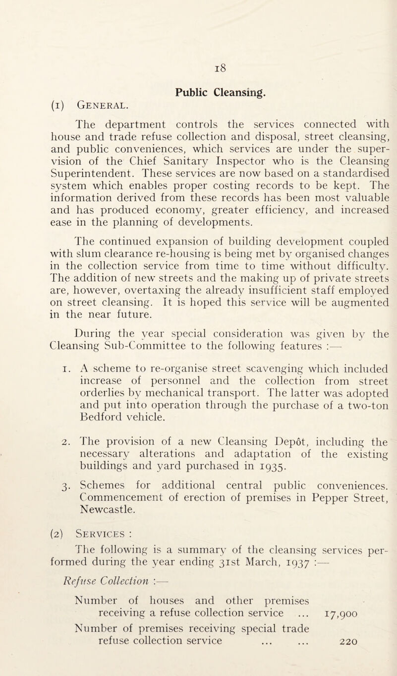 Public Cleansing. (1) General. The department controls the services connected with house and trade refuse collection and disposal, street cleansing, and public conveniences, which services are under the super¬ vision of the Chief Sanitary Inspector who is the Cleansing Superintendent. These services are now based on a standardised system which enables proper costing records to be kept. The information derived from these records has been most valuable and has produced economy, greater efficiency, and increased ease in the planning of developments. The continued expansion of building development coupled with slum clearance re-housing is being met by organised changes in the collection service from time to time without difficulty. The addition of new streets and the making up of private streets are, however, overtaxing the already insufficient staff employed on street cleansing. It is hoped this service will be augmented in the near future. During the year special consideration was given by the Cleansing Sub-Committee to the following features :— 1. A scheme to re-organise street scavenging which included increase of personnel and the collection from street orderlies by mechanical transport. The latter was adopted and put into operation through the purchase of a two-ton Bedford vehicle. 2. The provision of a new Cleansing Depot, including the necessary alterations and adaptation of the existing buildings and yard purchased in 1935. 3. Schemes for additional central public conveniences. Commencement of erection of premises in Pepper Street, Newcastle. (2) Services : The following is a summary of the cleansing services per¬ formed during the year ending 31st March, 1937 :— Refuse Collection :— Number of houses and other premises receiving a refuse collection service ... 17,900 Number of premises receiving special trade refuse collection service 220