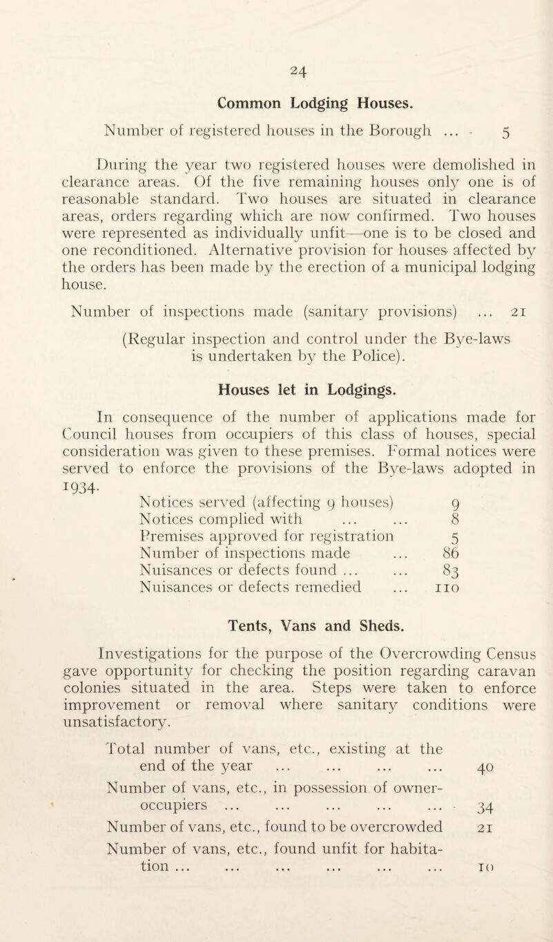 Common Lodging Houses. Number of registered houses in the Borough ... - 5 During the year two registered houses were demolished in clearance areas. Of the five remaining houses only one is of reasonable standard. Two houses are situated in clearance areas, orders regarding which are now confirmed. Two houses were represented as individually unfit—one is to be closed and one reconditioned. Alternative provision for houses- affected by the orders has been made by the erection of a municipal lodging house. Number of inspections made (sanitary provisions) ... 21 (Regular inspection and control under the Bye-laws is undertaken by the Police). Houses let in Lodgings. In consequence of the number of applications made for Council houses from occupiers of this class of houses, special consideration was given to these premises. Formal notices were served to enforce the provisions of the Bye-laws adopted in 1934- Notices served (affecting 9 houses) 9 Notices complied with ... ... 8 Premises approved for registration 5 Number of inspections made ... 86 Nuisances or defects found ... ... 83 Nuisances or defects remedied ... no Tents, Vans and Sheds. Investigations for the purpose of the Overcrowding Census gave opportunity for checking the position regarding caravan colonies situated in the area. Steps were taken to enforce improvement or removal where sanitary conditions were unsatisfactory. Total number of vans, etc., existing at the end of the year ... ... ... ... 40 Number of vans, etc., in possession of owner- occupiers ... ... ... ... ... - 34 Number of vans, etc., found to be overcrowded 21 Number of vans, etc., found unfit for habita¬ tion ... ... ... ... ... ... TO