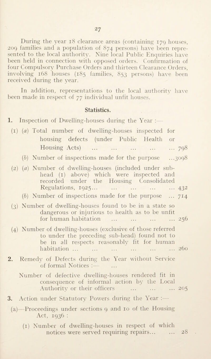 During the year 18 clearance areas (containing 179 houses, 209 families and a population of 874 persons) have been repre¬ sented to the local authority. Nine local Public Enquiries have been held in connection with opposed orders. Confirmation of four Compulsory Purchase Orders and thirteen Clearance Orders, involving 168 houses (185 families, 853 persons) have been received during the year. In addition, representations to the local authority have been made in respect of 77 individual unfit houses. Statistics. 1. Inspection of Dwelling-houses during the Year (1) (a) Total number of dwelling-houses inspected for housing defects (under Public Health or Housing Acts) ... ... ... ... ... 798 (b) Number of inspections made for the purpose ...3098 (2) (a) Number of dwelling-houses (included under sub¬ head (1) above) which were inspected and recorded under the Housing Consolidated Regulations, 1925... ... ... ... ... 432 (6) Number of inspections made for the purpose ... 714 (3) Number of dwelling-houses found to be in a state so dangerous or injurious to health as to be unfit for human habitation ... ... ... ... 256 (4) Number of dwelling-houses (exclusive of those referred to under the preceding sub-head) found not to be in all respects reasonably fit for human habitation ... ... ... ... ... ... 260 2. Remedy of Defects during the Year without Service of formal Notices :— Number of defective dwelling-houses rendered fit in consequence of informal action by the Local Authority or their officers ... ... ... 205 3. Action under Statutory Powers during the Year :— (a)—Proceedings under sections 9 and 10 of the Housing Act, 1936 : (1) Number of dwelling-houses in respect of which notices were served requiring repairs... ... 28