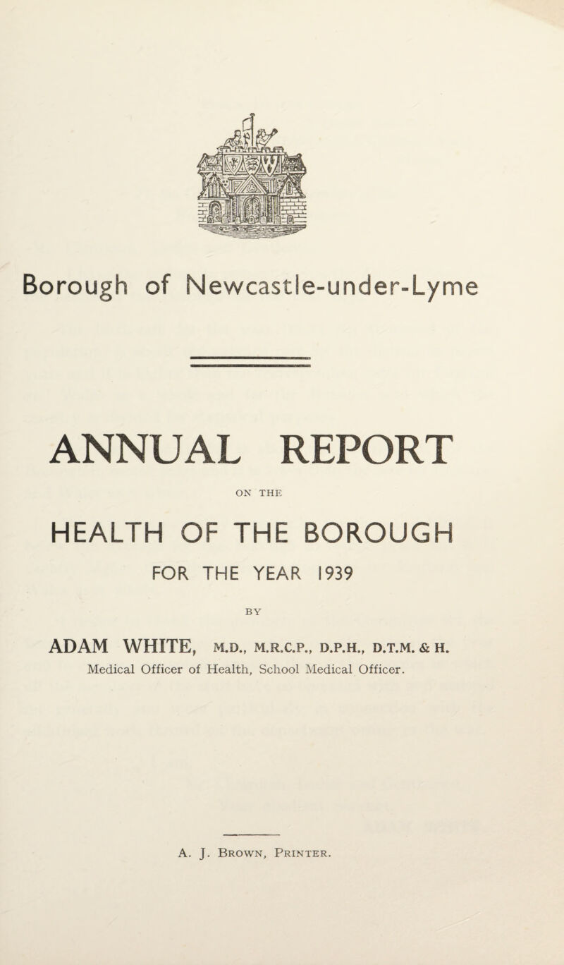 ANNUAL REPORT ON THE HEALTH OF THE BOROUGH FOR THE YEAR 1939 BY ADAM WHITE, m.d., m.rx.p., d.p.h., d.t.m. & h. Medical Officer of Health, School Medical Officer.