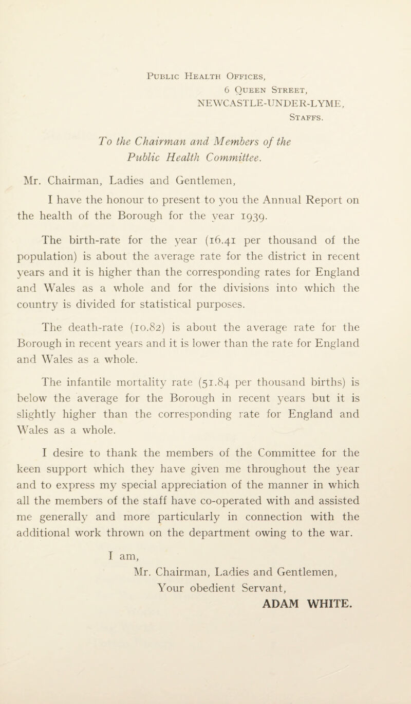 Public Health Offices, 6 Queen Street, NEWCASTLE-UNDER-LYME, Staffs. To the Chairman and Members of the Public Health Committee. Mr. Chairman, Ladies and Gentlemen, I have the honour to present to you the Annual Report on the health of the Borough for the year 1939. The birth-rate for the year (16.41 per thousand of the population) is about the average rate for the district in recent years and it is higher than the corresponding rates for England and Wales as a whole and for the divisions into which the country is divided for statistical purposes. The death-rate (10.82) is about the average rate for the Borough in recent }^ears and it is lower than the rate for England and Wales as a whole. The infantile mortality rate (51.84 per thousand births) is below the average for the Borough in recent years but it is slightly higher than the corresponding rate for England and Wales as a whole. I desire to thank the members of the Committee for the keen support which they have given me throughout the year and to express my special appreciation of the manner in which all the members of the staff have co-operated with and assisted me generally and more particularly in connection with the additional work thrown on the department owing to the war. I am, Mr. Chairman, Ladies and Gentlemen, Your obedient Servant, ADAM WHITE.