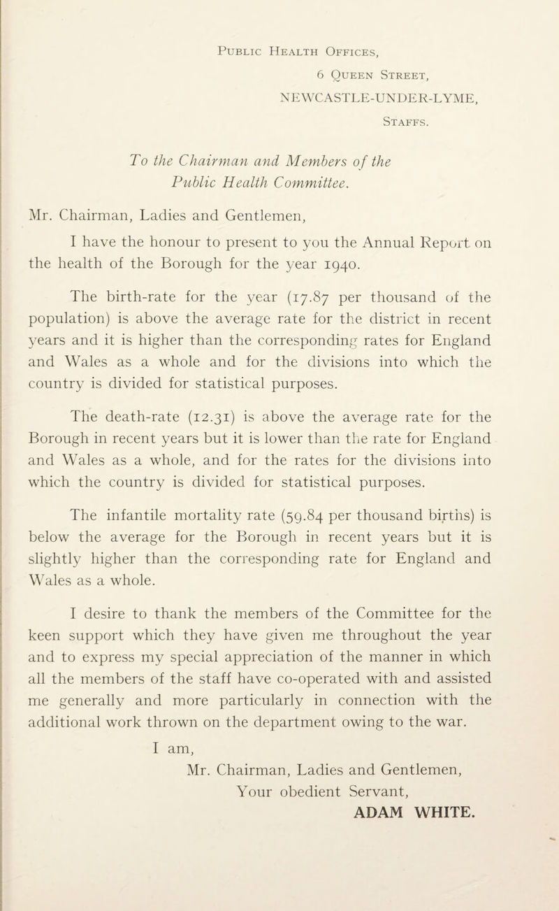 Public Health Offices, 6 Queen Street, NEWCASTLE-UNDER-LYME, Staffs. To the Chairman and Members of the Public Health Committee. Mr. Chairman, Ladies and Gentlemen, I have the honour to present to you the Annual Report on the health of the Borough for the year 1940. The birth-rate for the year (17.87 per thousand of the population) is above the average rate for the district in recent years and it is higher than the corresponding rates for England and Wales as a whole and for the divisions into which the country is divided for statistical purposes. The death-rate (12.31) is above the average rate for the Borough in recent years but it is lower than the rate for England and Wales as a whole, and for the rates for the divisions into which the country is divided for statistical purposes. The infantile mortality rate (59.84 per thousand births) is below the average for the Borough in recent years but it is slightly higher than the corresponding rate for England and Wales as a whole. I desire to thank the members of the Committee for the keen support which they have given me throughout the year and to express my special appreciation of the manner in which all the members of the staff have co-operated with and assisted me generally and more particularly in connection with the additional work thrown on the department owing to the war. I am, Mr. Chairman, Ladies and Gentlemen, Your obedient Servant, ADAM WHITE.