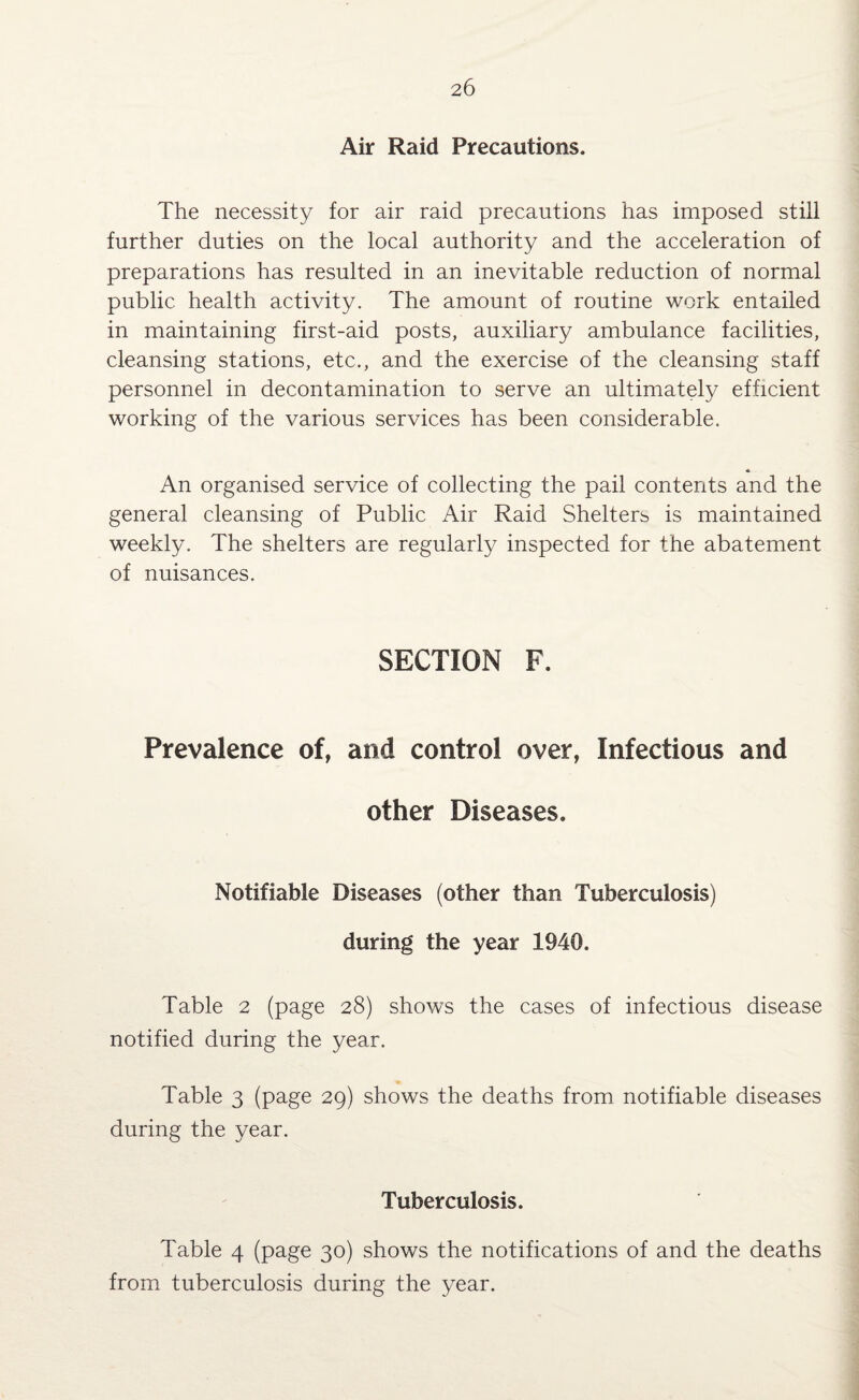 Air Raid Precautions. The necessity for air raid precautions has imposed still further duties on the local authority and the acceleration of preparations has resulted in an inevitable reduction of normal public health activity. The amount of routine work entailed in maintaining first-aid posts, auxiliary ambulance facilities, cleansing stations, etc., and the exercise of the cleansing staff personnel in decontamination to serve an ultimately efficient working of the various services has been considerable. « An organised service of collecting the pail contents and the general cleansing of Public Air Raid Shelters is maintained weekly. The shelters are regularly inspected for the abatement of nuisances. SECTION F. Prevalence of, and control over, Infectious and other Diseases. Notifiable Diseases (other than Tuberculosis) during the year 1940. Table 2 (page 28) shows the cases of infectious disease notified during the year. Table 3 (page 29) shows the deaths from notifiable diseases during the year. Tuberculosis. Table 4 (page 30) shows the notifications of and the deaths from tuberculosis during the year.