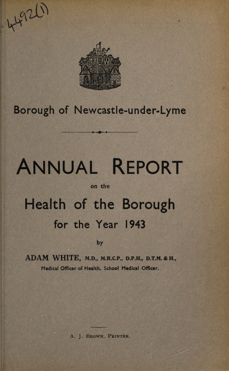 iaTygcaS-r-g^*1*- Borough of Newcastle-under-Lyme Annual Report on the Health of the Borough for the Year 1943 ADAM WHITE, m.d., m.r.c.p., d.p.h„ d.t.m. & h„ Medical Officer of Health, School Medical Officer. A. J. Brown, Printer.