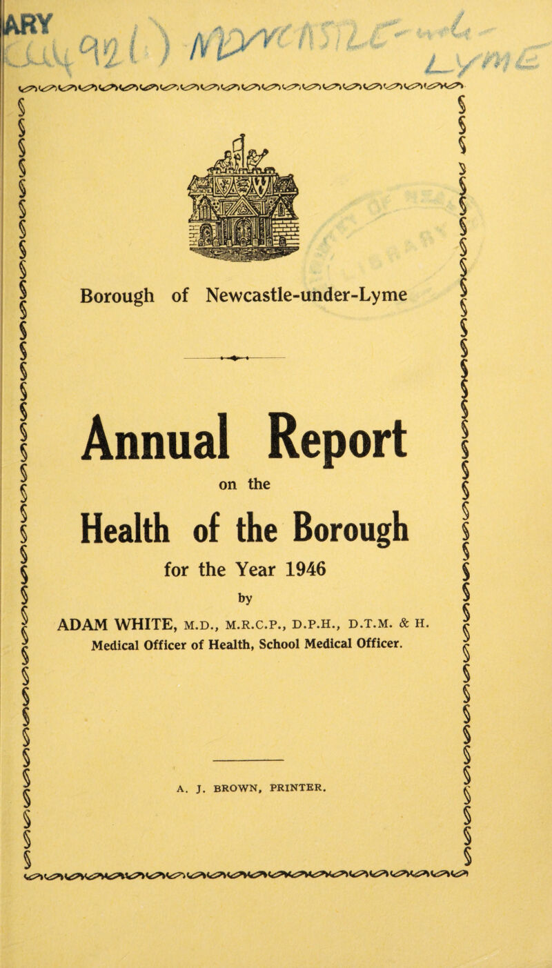 r 4 i i / CiW , , ,. ^ V.Xi- «4«r'  / / y Vt^ § § § § § § § § § § § § § § § § § § § § § § § § § § § § § § Borough of Newcastle-under-Lyme Annual Report on the Health of the Borough for the Year 1946 by ADAM WHITE, m.d., m.r.c.p., d.p.h., d.t.m. & h. Medical Officer of Health, School Medical Officer. § - § ^ A. J. BROWN, PRINTER. s § §