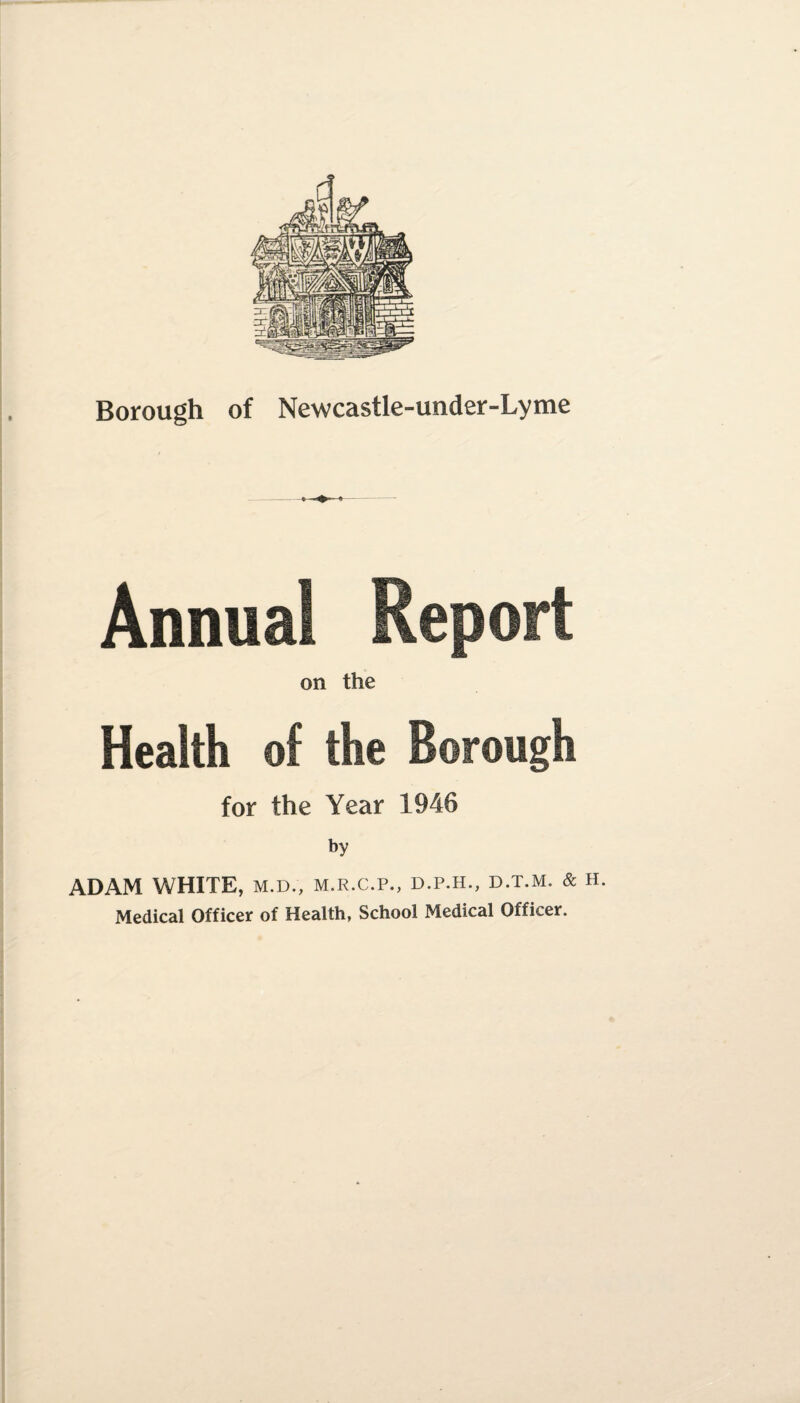 Borough of Newcastle-under-Lyme Annual on the Health of the Borough for the Year 1946 by ADAM WHITE, m.d., m.r.c.p., d.p.h., d.t.m. & h. Medical Officer of Health, School Medical Officer.