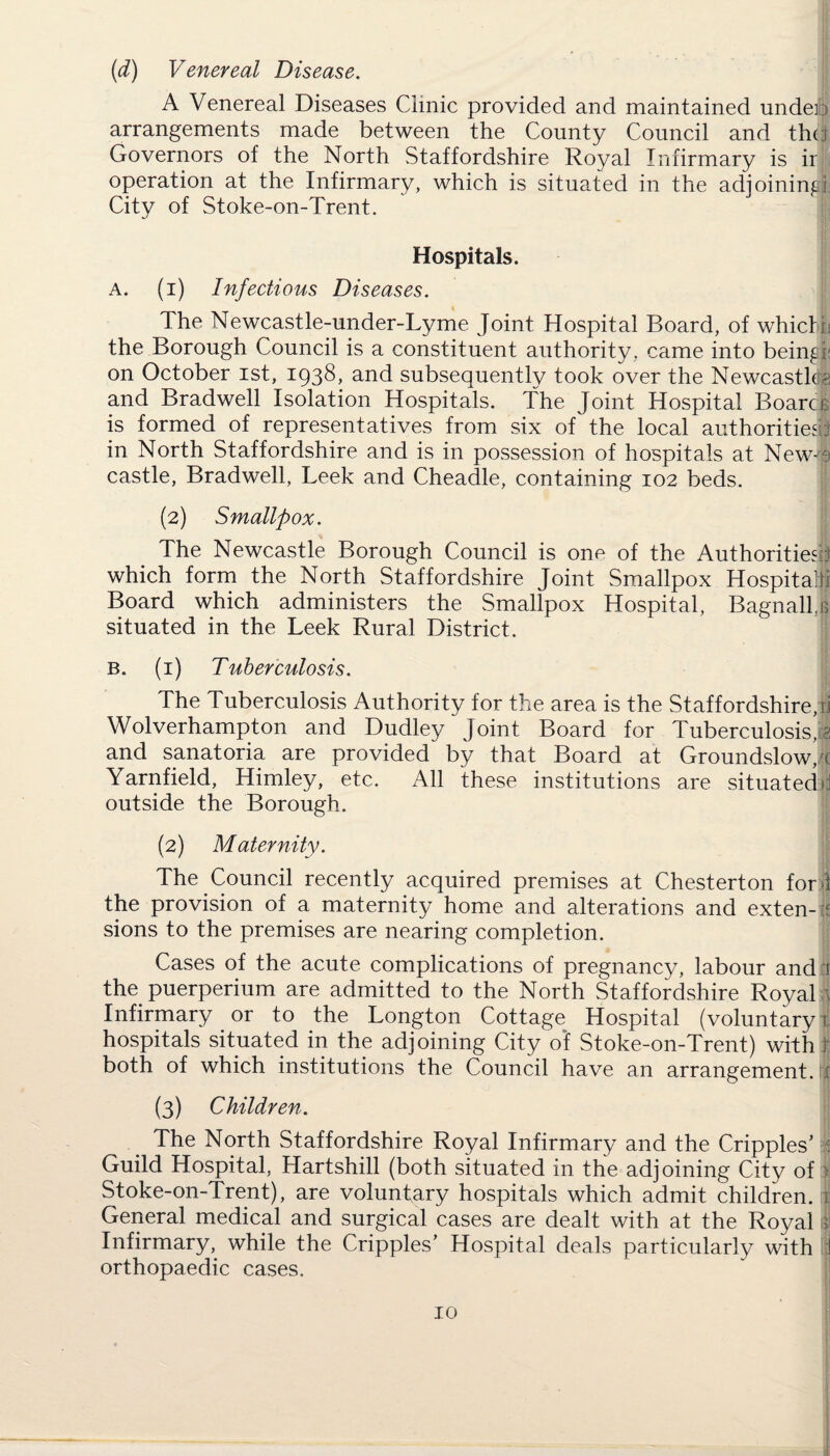 (d) Venereal Disease. A Venereal Diseases Clinic provided and maintained under) arrangements made between the County Council and tin) Governors of the North Staffordshire Royal Infirmary is ir operation at the Infirmary, which is situated in the adjoining!] City of Stoke-on-Trent. Hospitals. A. (i) Infectious Diseases. The Newcastle-under-Lyme Joint Hospital Board, of whicH the Borough Council is a constituent authority, came into beingi; on October ist, 1938, and subsequently took over the Newcastle?: and Bradwell Isolation Hospitals. The Joint Hospital Boarcr is formed of representatives from six of the local authorities^ in North Staffordshire and is in possession of hospitals at New-a castle, Bradwell, Leek and Cheadle, containing 102 beds. (2) Smallpox. The Newcastle Borough Council is one of the Authorities:) which form the North Staffordshire Joint Smallpox Hospital Board which administers the Smallpox Hospital, BagnallJ situated in the Leek Rural District. b. (1) Tuberculosis. The Tuberculosis Authority for the area is the Staffordshire,ii Wolverhampton and Dudley Joint Board for Tuberculosis,f and sanatoria are provided by that Board at Groundslow, c Yarnfield, Himley, etc. All these institutions are situated >:i outside the Borough. (2) Maternity. The Council recently acquired premises at Chesterton for i the provision of a maternity home and alterations and exten- it sions to the premises are nearing completion. Cases of the acute complications of pregnancy, labour and ti the puerperium are admitted to the North Staffordshire Royal \ Infirmary or to the Longton Cottage Hospital (voluntary! hospitals situated in the adjoining City of Stoke-on-Trent) with r both of which institutions the Council have an arrangement, jf (3) Children. The North Staffordshire Royal Infirmary and the Cripples’ j Guild Hospital, Hartshill (both situated in the adjoining City of Stoke-on-Trent), are voluntary hospitals which admit children. r| General medical and surgical cases are dealt with at the Royal | Infirmary, while the Cripples’ Hospital deals particularly with 1 orthopaedic cases.