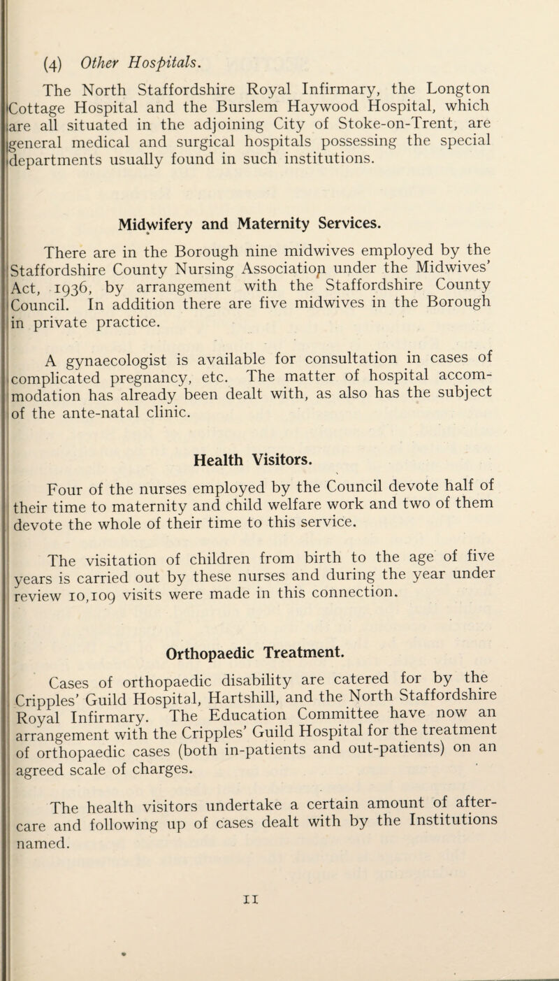 (4) Other Hospitals. The North Staffordshire Royal Infirmary, the Longton (Cottage Hospital and the Burslem Haywood Hospital, which ;are all situated in the adjoining City of Stoke-on-Trent, are (general medical and surgical hospitals possessing the special departments usually found in such institutions. Midwifery and Maternity Services. There are in the Borough nine midwives employed by the Staffordshire County Nursing Association under the Midwives’ Act, 1936, by arrangement with the Staffordshire County Council. In addition there are five midwives in the Borough in private practice. A gynaecologist is available for consultation in cases of complicated pregnancy, etc. The matter of hospital accom¬ modation has already been dealt with, as also has the subject of the ante-natal clinic. Health Visitors. Four of the nurses employed by the Council devote half of their time to maternity and child welfare work and two of them devote the whole of their time to this service. The visitation of children from birth to the age of five years is carried out by these nurses and during the year under review 10,109 visits were made in this connection. Orthopaedic Treatment. Cases of orthopaedic disability are catered for by the Cripples’ Guild Hospital, Hartshill, and the North Staffordshire Royal Infirmary. The Education Committee have now an arrangement with the Cripples Guild Hospital for the treatment of orthopaedic cases (both in-patients and out-patients) on an agreed scale of charges. The health visitors undertake a certain amount of after¬ care and following up of cases dealt with by the Institutions named.