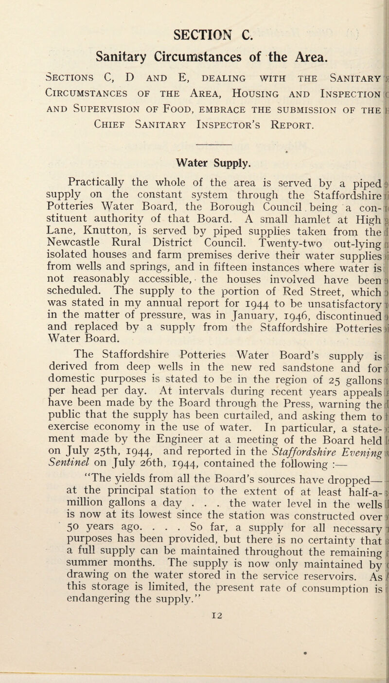 SECTION C. Sanitary Circumstances of the Area. Sections C, D and E, dealing with the Sanitary . Circumstances of the Area, Housing and Inspection and Supervision of Food, embrace the submission of the i Chief Sanitary Inspector’s Report. Water Supply. Practically the whole of the area is served by a piped 3 supply on the constant system through the Staffordshire ! Potteries Water Board, the Borough Council. being a con-1 stituent authority of that Board. A small hamlet at High Lane, Knutton, is served by piped supplies taken from the d Newcastle Rural District Council. Twenty-two out-lying , isolated houses and farm premises derive their water supplies n from wells and springs, and in fifteen instances where water is not reasonably accessible, the houses involved have been a scheduled. The supply to the portion of Red Street, which 3 was stated in my annual report for 1944 to be unsatisfactory in the matter of pressure, was in January, 1946, discontinued i and replaced by a supply from the Staffordshire Potteries t. Water Board. The Staffordshire Potteries Water Board’s supply is derived from deep wells in the new red sandstone and for : domestic purposes is stated to be in the region of 25 gallons 1 per head per day. At intervals during recent years appeals j have been made by the Board through the Press, warning the 1 public that the supply has been curtailed, and asking them to I exercise economy in the use of water. In particular, a state-1 ment made by the Engineer at a meeting of the Board held k on July 25th, 194T nnd reported in the Staffordshire Evening ; Sentinel on July 26th, 1944, contained the following “The yields from all the Board’s sources have dropped_ at the principal station to the extent of at least half-a- j' million gallons a day ... the water level in the wells jj is now at its lowest since the station was constructed over 50 years ago. ... So far, a supply for all necessary 3 purposes has been provided, but there is no certainty that a full supply can be maintained throughout the remaining r summer months. The supply is now only maintained by c drawing on the water stored in the service reservoirs. As | this storage is limited, the present rate of consumption is endangering the supply.’’