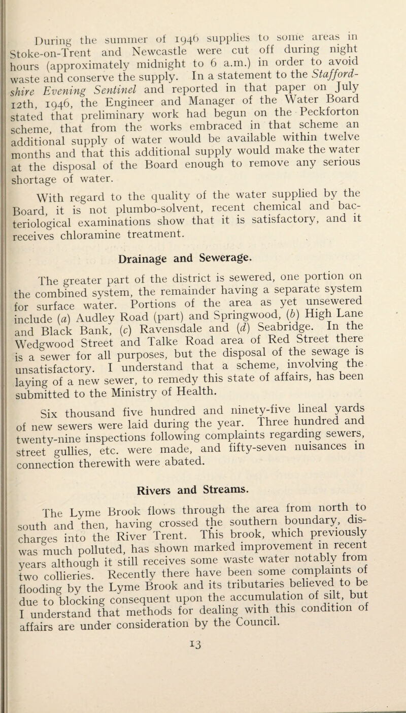 During ttie summer of 194^ supplies to some areas in Stoke-on-Trent and Newcastle were cut off during night hours (approximately midnight to 6 a.m.) in order to avoid waste and conserve the supply. In a statement to the Stafford¬ shire Evening Sentinel and reported in that paper on July 12th, 1946, the Engineer and Manager of the Water Board stated that preliminary work had begun on the Peckforton scheme, that from the works embraced in that scheme an additional supply of water would be available within twelve months and that this additional supply would make the water at the disposal of the Board enough to remove any serious shortage of water. With regard to the quality of the water supplied by the Board, it is not plumbo-solvent, recent chemical and bac¬ teriological examinations show that it is satisfactory, and it receives chloramine treatment. Drainage and Sewerage. The greater part of the district is sewered, one portion on the combined system, the remainder having a separate system for surface water. Portions of the area as yet unsewered include (a) Audley Road (part) and Springwood, (b) High Lane and Black Bank, (c) Ravensdale and (d) Seabridge. In the Wedgwood Street and Talke Road area of Red Street there is a sewer for all purposes, but the disposal of the sewage is unsatisfactory. I understand that a scheme involving the laying of a new sewer, to remedy this state of affairs, has been submitted to the Ministry of Health. Six thousand five hundred and ninety-five lineal yardis of new sewers were laid during the year. Three hundred and twenty-nine inspections following complaints regarding sewers, street gullies, etc. were made, and fifty-seven nuisances m connection therewith were abated. Rivers and Streams. The Lyme Brook flows through the area from north to south and then, having crossed the southern boundary, dis¬ charges into the River Trent. This brook, which previously was much polluted, has shown marked improvement in recent years although it still receives some waste water notably from two collieries. Recently there have been some complaints of flooding by the Lyme Brook and its tributaries believed to be due to blocking consequent upon the accumulation of silt, but I understand that methods for dealing with this condition ot affairs are under consideration by the Council.