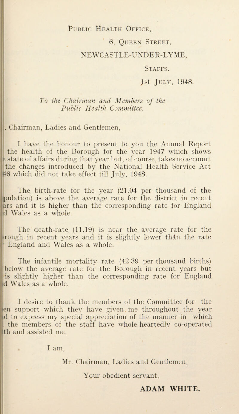 Public Health Office, 6, Queen Street, j NEWCASTLE-UNDER-LYME, Staffs. | Jst July, 1948. To the Chairman and Members of the Public Health Committee. [. Chairman, Ladies and Gentlemen, I have the honour to present to you the Annual Report the health of the Borough for the year 1947 which shows e state of affairs during that year but, of course, takes no account the changes introduced by the National Health Service Act 46 which did not take effect till July, 1948. The birth-rate for the year (21.04 per thousand of the Ipulation) is above the average rate for the district in recent ars and it is higher than the corresponding rate for England Id Wales as a whole. The death-rate (11.19) is near the average rate for the Tough in recent years and it is slightly lower thetn the rate  England and Wales as a whole. The infantile mortality rate (42.39 per thousand births) below the average rate for the Borough in recent years but is slightly higher than the corresponding rate for England id Wales as a whole. I desire to thank the members of the Committee for the len support which they have given. me throughout the year id to express my special appreciation of the manner in which the members of the staff have whole-heartedly co-operated ith and assisted me. I am, Mr. Chairman, Ladies and Gentlemen, * Your obedient servant, ADAM WHITE.