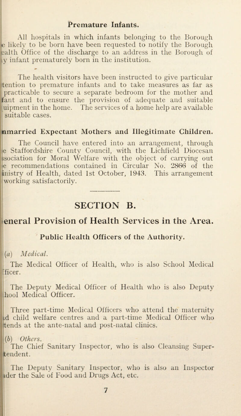 Premature Infants. All hospitals in which infants belonging to the Borough |<e likely to be born have been requested to notify the Borough ealth Office of the discharge to an address in the Borough of ty infant prematurely born in the institution. The health visitors have been instructed to give particular jtention to premature infants and to take measures as far as practicable to secure a separate bedroom for the mother and jfant and to ensure the provision of adequate and suitable uipment in the home. The services of a home help are available I suitable cases. nmarried Expectant Mothers and Illegitimate Children. The Council have entered into an arrangement, through je Staffordshire County Council, with the Lichfield Diocesan fisociation for Moral Welfare with the object of carrying out <e recommendations contained in Circular No. 2866 of the tnistry of Health, dated 1st October, 1943. This arrangement working satisfactorily. SECTION B. eneral Provision of Health Services in the Area. Public Health Officers of the Authority. (a) Medical. The Medical Officer of Health, who is also School Medical ficer. The Deputy Medical Officer of Health who is also Deputy hool Medical Officer. Three part-time Medical Officers who attend the maternity id child welfare centres and a part-time Medical Officer who ttends at the ante-natal and post-natal clinics. ' (b) Others. The Chief Sanitary Inspector, who is also Cleansing Super- tendent. The Deputy Sanitary Inspector, who is also an Inspector ader the Sale of Food and Drugs Act, etc.