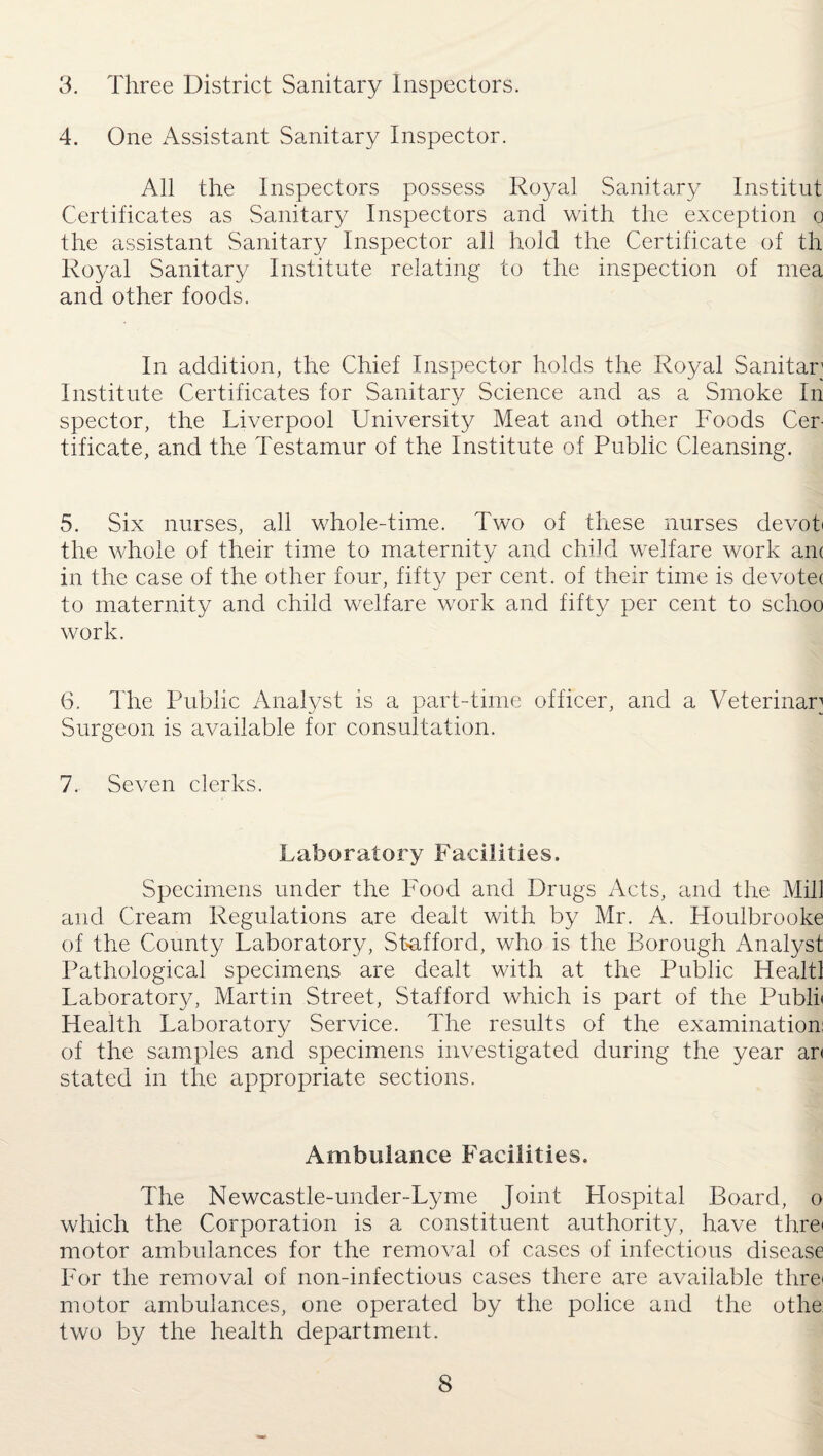 3. Three District Sanitary Inspectors. 4. One Assistant Sanitary Inspector. All the Inspectors possess Royal Sanitary Institut Certificates as Sanitary Inspectors and with the exception o the assistant Sanitary Inspector all hold the Certificate of th Royal Sanitary Institute relating to the inspection of mea and other foods. In addition, the Chief Inspector holds the Royal Sanitar Institute Certificates for Sanitary Science and as a Smoke In spector, the Liverpool University Meat and other Foods Cer¬ tificate, and the Testamur of the Institute of Public Cleansing. 5. Six nurses, all whole-time. Two of these nurses devob the whole of their time to maternity and child welfare work am in the case of the other four, fifty per cent, of their time is devotee to maternity and child welfare work and fifty per cent to schoo work. 6. The Public Analyst is a part-time officer, and a Veterinary Surgeon is available for consultation. 7. Seven clerks. Laboratory Facilities. Specimens under the Food and Drugs Acts, and the Mill and Cream Regulations are dealt with by Mr. A. Houlbrooke of the County Laboratory, Stafford, who is the Borough Analyst Pathological specimens are dealt with at the Public Healtl Laboratoi-y, Martin Street, Stafford which is part of the Publi< Health Laboratory Service. The results of the examination: of the samples and specimens investigated during the year ar< stated in the appropriate sections. Ambulance Facilities. The Newcastle-under-Lyme Joint Hospital Board, o which the Corporation is a constituent authority, have threi motor ambulances for the removal of cases of infectious disease For the removal of non-infectious cases there are available threi motor ambulances, one operated by the police and the othe two by the health department.