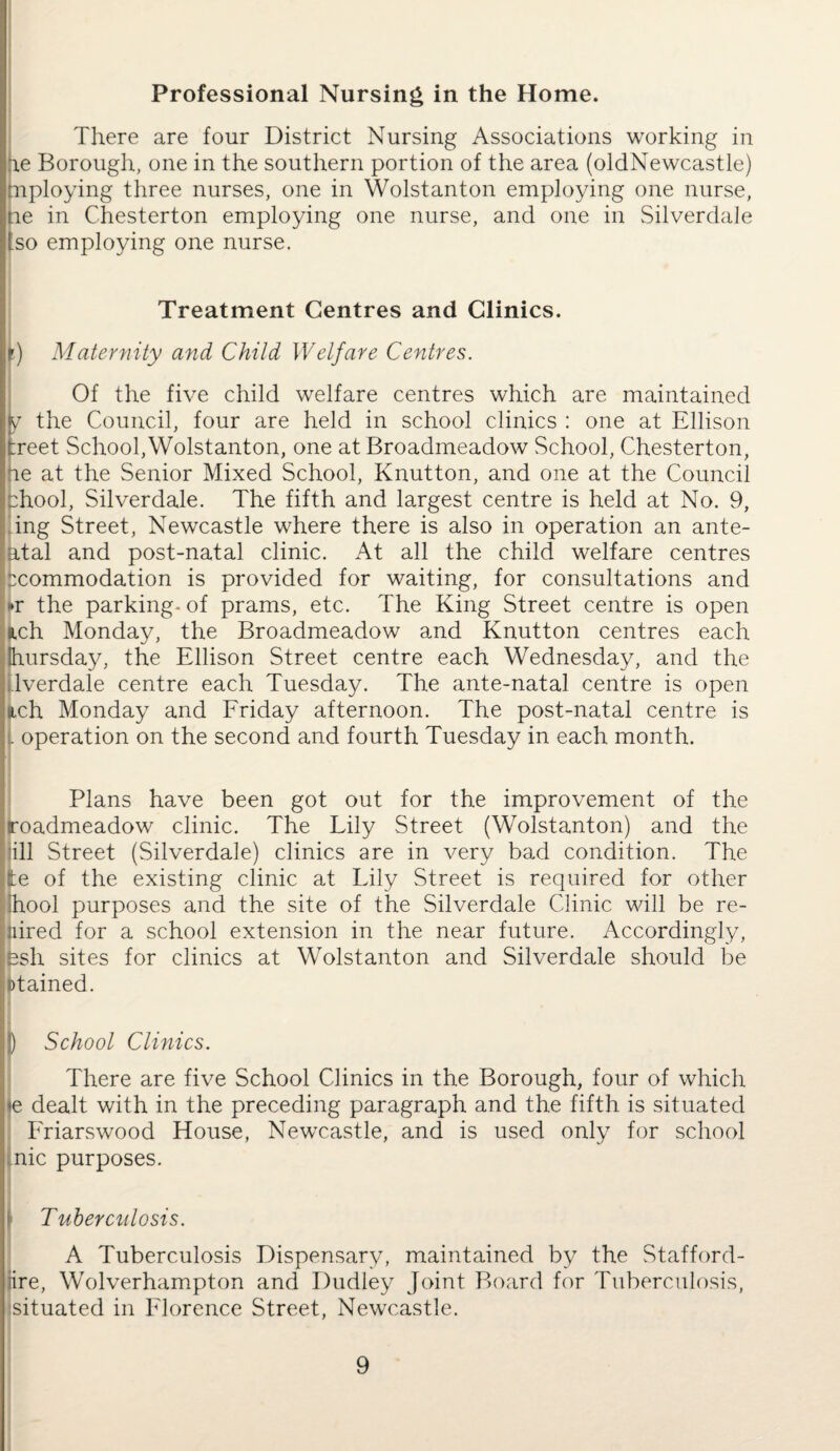 Professional Nursing in the Home. There are four District Nursing Associations working in ae Borough, one in the southern portion of the area (oldNewcastle) mploying three nurses, one in Wolstanton employing one nurse, tie in Chesterton employing one nurse, and one in Silverdale [so employing one nurse. Treatment Centres and Clinics. lr) Maternity and Child Welfare Centres. Of the five child welfare centres which are maintained y the Council, four are held in school clinics : one at Ellison freet School,Wolstanton, one at Broadmeadow School, Chesterton, ne at the Senior Mixed School, Knutton, and one at the Council chool, Silverdale. The fifth and largest centre is held at No. 9, ing Street, Newcastle where there is also in operation an ante- atal and post-natal clinic. At all the child welfare centres xommodation is provided for waiting, for consultations and »r the parking- of prams, etc. The King Street centre is open uch Monday, the Broadmeadow and Knutton centres each hursday, the Ellison Street centre each Wednesday, and the Iverdale centre each Tuesday. The ante-natal centre is open uch Monday and Friday afternoon. The post-natal centre is . operation on the second and fourth Tuesday in each month. Plans have been got out for the improvement of the roadmeadow clinic. The Lily Street (Wolstanton) and the ill Street (Silverdale) clinics are in very bad condition. The tie of the existing clinic at Lily Street is required for other Ihool purposes and the site of the Silverdale Clinic will be re- nired for a school extension in the near future. Accordingly, psh sites for clinics at Wolstanton and Silverdale should be otained. [) School Clinics. There are five School Clinics in the Borough, four of which <e dealt with in the preceding paragraph and the fifth is situated Friarswood House, Newcastle, and is used only for school fnic purposes. I Tuberculosis. A Tuberculosis Dispensary, maintained by the Stafford- rire, Wolverhampton and Dudley Joint Board for Tuberculosis, situated in Florence Street, Newcastle.