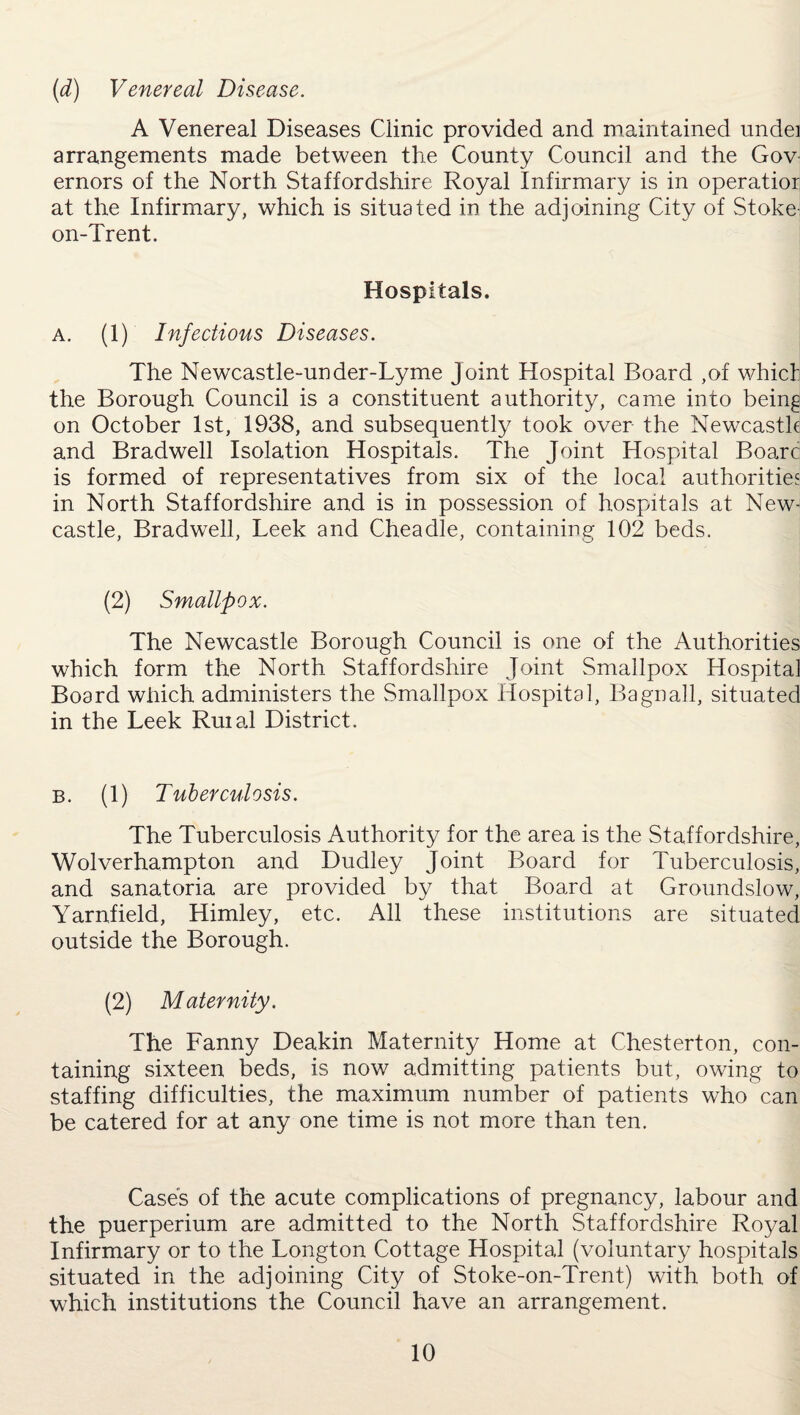 (d) Venereal Disease. A Venereal Diseases Clinic provided and maintained undei arrangements made between the County Council and the Gov ernors of the North Staffordshire Royal Infirmary is in operatior at the Infirmary, which is situated in the adjoining City of Stoke- on-Trent. Hospitals. a. (1) Infectious Diseases. The Newcastle-under-Lyme Joint Hospital Board ,of whict the Borough Council is a constituent authority, came into being on October 1st, 1938, and subsequently took over the Newcastle and Bradwell Isolation Hospitals. The Joint Hospital Boarc is formed of representatives from six of the local authorities in North Staffordshire and is in possession of hospitals at New¬ castle, Bradwell, Leek and Cheadle, containing 102 beds. (2) Smallpox. The Newcastle Borough Council is one of the Authorities which form the North Staffordshire Joint Smallpox Hospital Board which administers the Smallpox Hospital, Bagnall, situated in the Leek Ruiai District. b. (1) Tuberculosis. The Tuberculosis Authority for the area is the Staffordshire, Wolverhampton and Dudley Joint Board for Tuberculosis, and sanatoria are provided by that Board at Groundslow, Yarnfield, Himley, etc. All these institutions are situated outside the Borough. (2) Maternity. The Fanny Deakin Maternity Home at Chesterton, con¬ taining sixteen beds, is now admitting patients but, owing to staffing difficulties, the maximum number of patients who can be catered for at any one time is not more than ten. Cases of the acute complications of pregnancy, labour and the puerperium are admitted to the North Staffordshire Royal Infirmary or to the Longton Cottage Hospital (voluntary hospitals situated in the adjoining City of Stoke-on-Trent) with both of which institutions the Council have an arrangement.