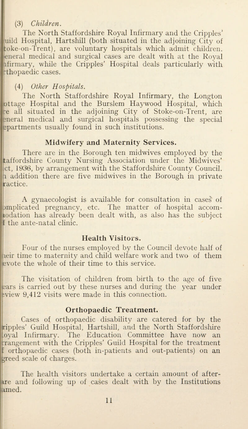 (3) Children. The North Staffordshire Royal Infirmary and the Cripples’ uild Hospital, Hartshill (both situated in the adjoining City of koke-on-Trent), are voluntary hospitals which admit children, eneral medical and surgical cases are dealt with at the Royal ‘lfirmary, while the Cripples’ Hospital deals particularly with Thopaedic cases. (4) Other Hospitals. The North Staffordshire Royal Infirmary, the Longton ottage Hospital and the Burslem Haywood Hospital, which re all situated in the adjoining City of Stoke-on-Trent, are eneral medical and surgical hospitals possessing the special apartments usually found in such institutions. Midwifery and Maternity Services. There are in the Borough ten midwives employed by the (taffordshire County Nursing Association under the Midwives’ ct, 1936, by arrangement with the Staffordshire County Council. i addition there are five midwives in the Borough in private ractice. A gynaecologist is available for consultation in cases of jmplicated pregnancy, etc. The matter of hospital accom¬ modation has already been dealt with, as also has the subject f the ante-natal clinic. Health Visitors. Four of the nurses employed by the Council devote half of jieir time to maternity and child welfare work and two of them tevote the whole of their time to this service. The visitation of children from birth to the age of five cars is carried out by these nurses and during the year under “view 9,412 visits were made in this connection. Orthopaedic Treatment. Cases of orthopaedic disability are catered for by the ripples’ Guild Hospital, Hartshill, and the North Staffordshire oyal Infirmary. The Education Committee have now an rrangement with the Cripples’ Guild Hospital for the treatment f orthopaedic cases (both in-patients and out-patients) on an greed scale of charges. The health visitors undertake a certain amount of after- are and following up of cases dealt with by the Institutions amed.
