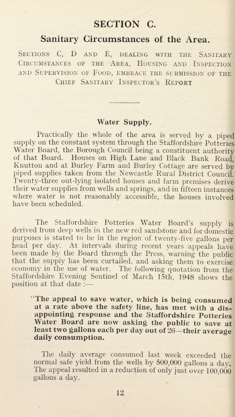 SECTION C. Sanitary Circumstances of the Area. Sections C, D and E, dealing with the Sanitary Circumstances of the Area, Housing and Inspection and Supervision of Food, embrace the submission of the Chief Sanitary Inspector's Report Water Supply. Practically the whole of the area is served by a piped supply on the constant system through the Staffordshire Potteries Water Board, the Borough Council being a constituent authority of that Board. Houses on High Lane and Black Bank Road, Knutton and at Burley Farm and Burley Cottage are served by piped supplies taken from the Newcastle Rural District Council. Twenty-three out-lying isolated houses and farm premises derive their water supplies from wells and springs, and in fifteen instances where water is not reasonably accessible, the houses involved have been scheduled. The Staffordshire Potteries Water Board’s supply is derived from deep wells in the new red sandstone and for domestic purposes is stated to be in the region of twenty-five gallons per head per day. At intervals during recent years appeals have been made by the Board through the Press, warning the public that the supply has been curtailed, and asking them to exercise economy in the use of water. The following quotation from the Staffordshire Evening Sentinel of March 15th, 1948 shows the position at that date :— The appeal to save water, which is being consumed at a rate above the safety line, has met with a dis¬ appointing response and the Staffordshire Potteries Water Board are now asking the public to save at least two gallons each per day out of 26—their average daily consumption. The daily average consumed last week exceeded the normal safe yield from the wells by 500,000 gallons a day. The appeal resulted in a reduction of only just over 100,000 gallons a day.