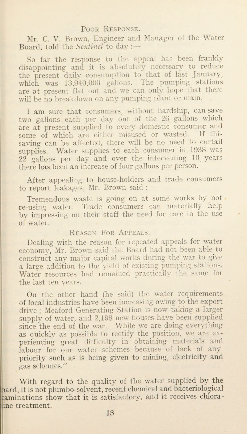Poor Response. Mr. C. V. Brown, Engineer and Manager of the Water Board, told the Sentinel to-day :— So far the response to the appeal has been frankly disappointing and it is absolutely necessary to reduce the present daily consumption to that of last January, which was 13,940,000 gallons. The pumping stations are at present flat out and we can only hope that there will be no breakdown on any pumping plant or main. I am sure that consumers, without hardship, can save two gallons each per day out of the 26 gallons which are at present supplied to every domestic consumer and some of which are either misused or wasted. If this saving can be affected, there will be no need to curtail supplies. Water supplies to each consumer in 1938 was 22 gallons per day and over the intervening 10 years there has been an increase of four gallons per person. After appealing to house-holders and trade consumers to report leakages, Mr. Brown said :— Tremendous waste is going on at some works by not re-using water. Trade consumers can materially help by impressing on their staff the need for care in the use of water. Reason For Appeals. Dealing with the reason for repeated appeals for water economy, Mr. Brown said the Board had not been able to construct any major capital works during the war to give a large addition to the yield of existing pumping stations. Water resources had remained practically the same for the last ten years. On the other hand (he said) the water requirements of local industries have been increasing owing to the export drive ; Meaford Generating Station is now taking a larger supply of water, and 2,198 new houses have been supplied since the end of the war. While we are doing everything as quickly as possible to rectify the position, we are ex¬ periencing great difficulty in obtaining materials and labour for our water schemes because of lack of any priority such as is being given to mining, electricity and gas schemes.” With regard to the quality of the water supplied by the oard, it is not plumbo-solvent, recent chemical and bacteriological laminations show that it is satisfactory, and it receives chlora- ine treatment.
