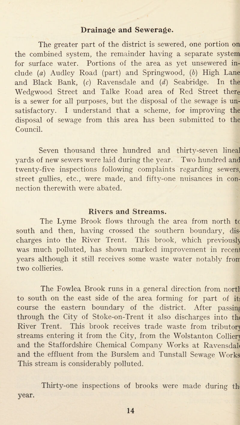 Drainage and Sewerage. The greater part of the district is sewered, one portion on the combined system, the remainder having a separate system for surface water. Portions of the area as yet unsewered in¬ clude (a) Audley Road (part) and Springwood, (b) High Lane and Black Bank, (c) Ravensdale and (d) Seabridge. In the Wedgwood Street and Talke Road area of Red Street there is a sewer for all purposes, but the disposal of the sewage is un¬ satisfactory. I understand that a scheme, for improving the disposal of sewage from this area has been submitted to the Council. Seven thousand three hundred and thirty-seven lineal yards of new sewers were laid during the year. Two hundred and twenty-five inspections following complaints regarding sewers, street gullies, etc., were made, and fifty-one nuisances in con¬ nection therewith were abated. Rivers and Streams. The Lyme Brook flows through the area from north tc south and then, having crossed the southern boundary, dis¬ charges into the River Trent. This brook, which previously was much polluted, has shown marked improvement in recenl years although it still receives some waste water notably fron two collieries. The Fowlea Brook runs in a general direction from nortl to south on the east side of the area forming for part of it; course the eastern boundary of the district. After passing through the City of Stoke-on-Trent it also discharges into thf River Trent. This brook receives trade waste from tributor} streams entering it from the City, from the Wolstanton Colliery and the Staffordshire Chemical Company Works at Ravensdal< and the effluent from the Burslem and Tunstall Sewage Works This stream is considerably polluted. Thirty-one inspections of brooks were made during th year.