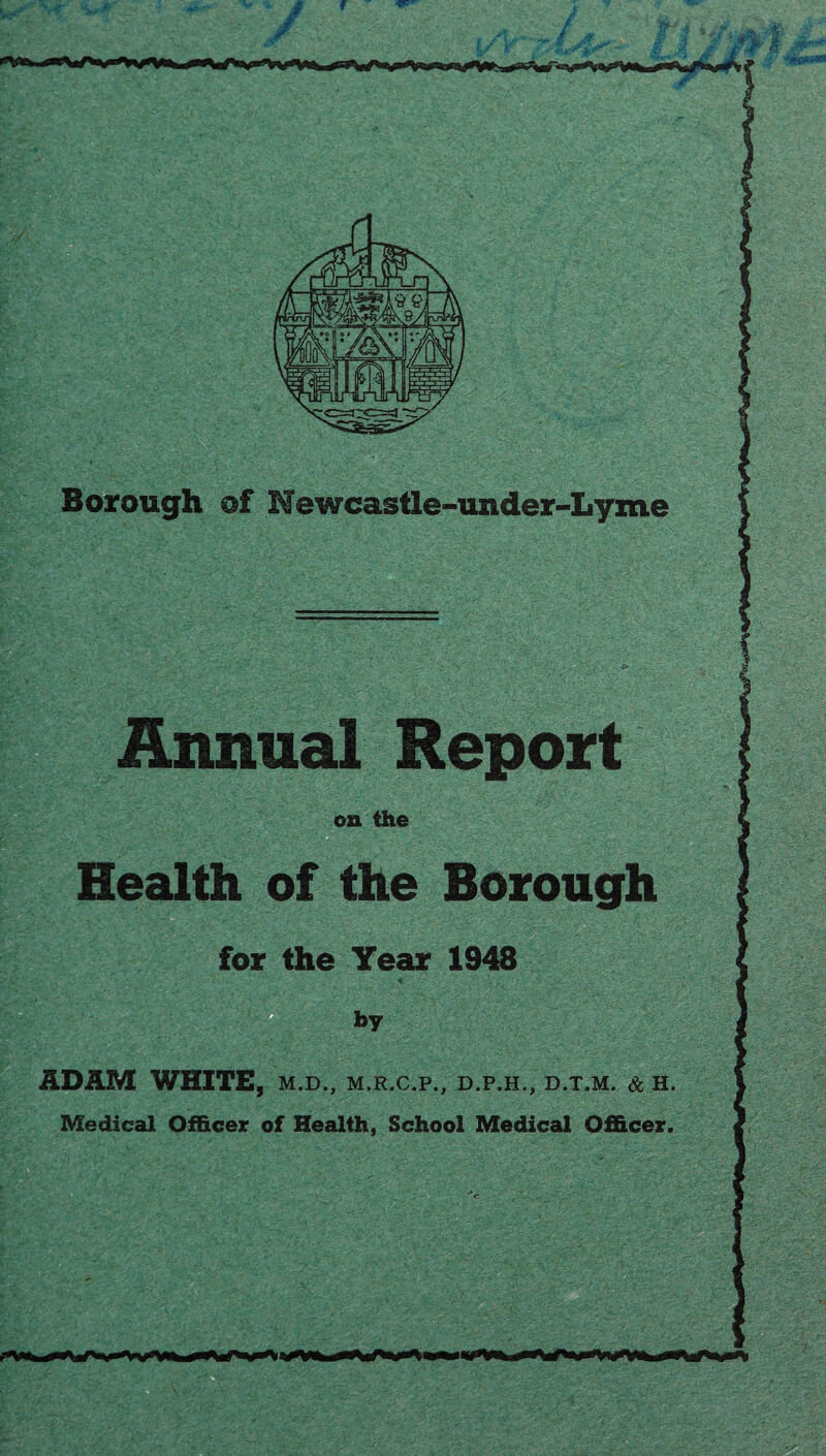 f w Borough of Newcastle-under-Lyme Annual Report on the Health of the Borough for the Tear 1948 ADAM WHITE, M.D., M.R.C.P., D.P.H.j, D.T.M. & H. Medical Officer of Health, School Medical Officer.