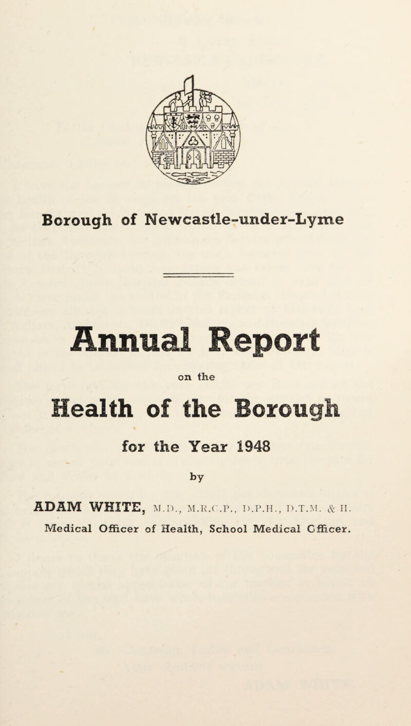 Borough of Newcastle-under-Lyme Annual Report on the Health of the Borough for the Year 1948 by ADAM WHITE, m.d., m.r.c.p., d.p.h., d.t.m. & n. Medical Officer of Health, School Medical Officer.