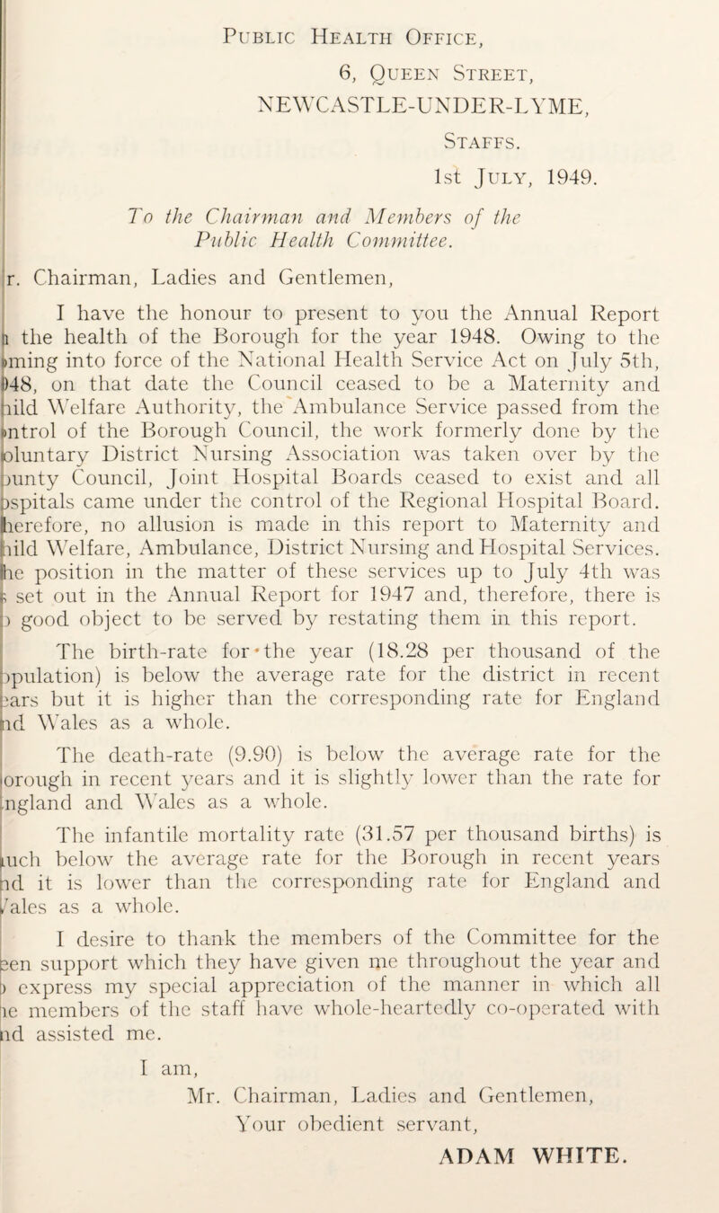 Public Health Office, 6, Queen Street, NEWCASTLE-UNDER-LYME, Staffs. I 1st July, 1949. To the Chairman and Members of the Public Health Committee. r. Chairman, Ladies and Gentlemen, I have the honour to present to you the Annual Report H the health of the Borough for the year 1948. Owing to the lining into force of the National Health Service Act on July 5th, 1)48, on that date the Council ceased to be a Maternity and hild Welfare Authority, the'Ambulance Service passed from the »ntrol of the Borough Council, the work formerly done by the (oluntary District Nursing Association was taken over by the punty Council, Joint Hospital Boards ceased to exist and all Dspitals came under the control of the Regional Hospital Board, herefore, no allusion is made in this report to Maternity and hild Welfare, Ambulance, District Nursing and Hospital Services. Ihe position in the matter of these services up to July 4th was $ set out in the Annual Report for 1947 and, therefore, there is p good object to be served by restating them in this report. The birth-rate for*the year (18.28 per thousand of the ppulation) is below the average rate for the district in recent ears but it is higher than the corresponding rate for England hd Wales as a whole. The death-rate (9.90) is below the average rate for the 'orough in recent years and it is slightly lower than the rate for ngland and Wales as a whole. The infantile mortality rate (31.57 per thousand births) is mch below the average rate for the Borough in recent years nd it is lower than the corresponding rate for England and 7ales as a whole. I desire to thank the members of the Committee for the een support which they have given me throughout the year and L express my special appreciation of the manner in which all ;ie members of the staff have whole-heartedly co-operated with nd assisted me. I am, Mr. Chairman, Ladies and Gentlemen, Your obedient servant, ADAM WHITE.