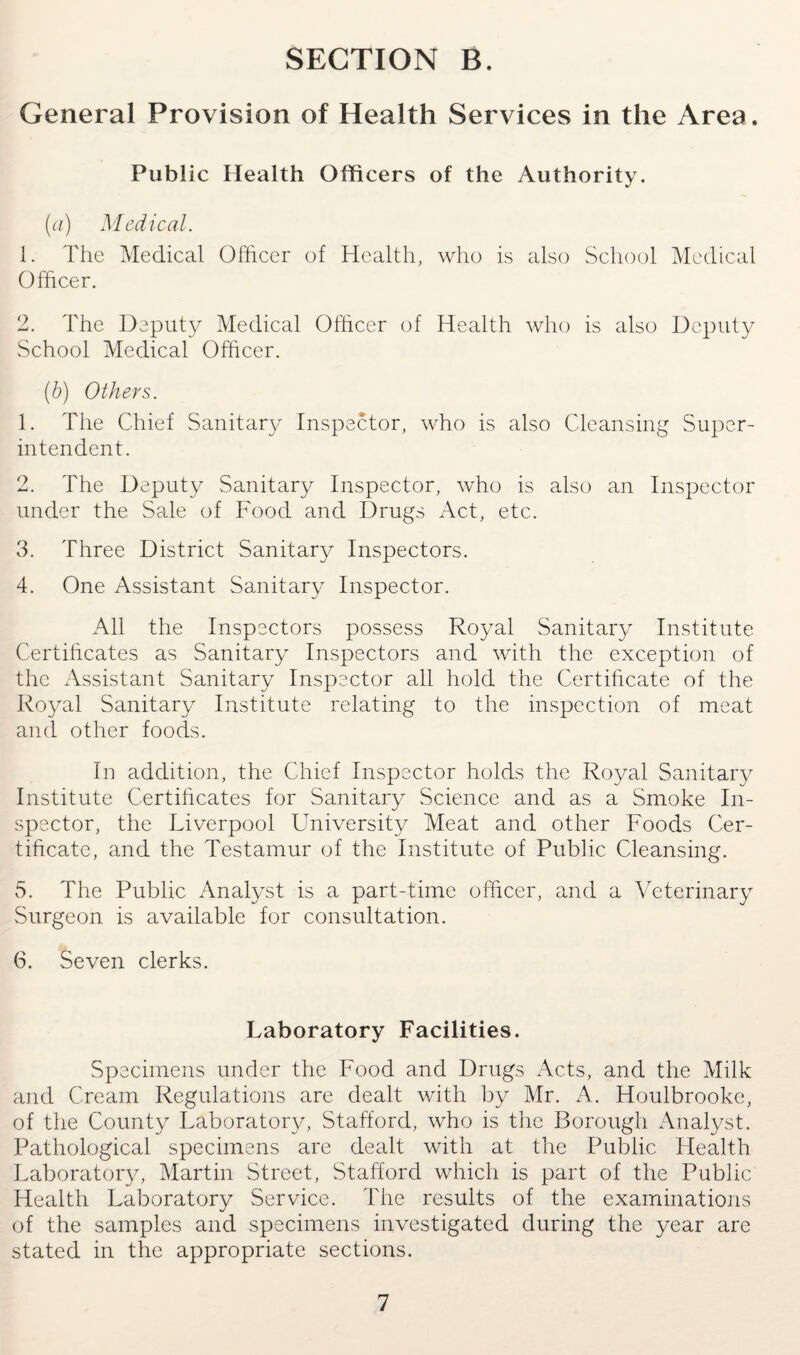 General Provision of Health Services in the Area. Public Health Officers of the Authority. (a) Medical. 1. The Medical Officer of Health, who is also School Medical Officer. 2. The Deputy Medical Officer of Health who is also Deputy School Medical Officer. (b) Others. 1. The Chief Sanitary Inspector, who is also Cleansing Super¬ intendent. 2. The Deputy Sanitary Inspector, who is also an Inspector under the Sale of Food and Drugs Act, etc. 3. Three District Sanitary Inspectors. 4. One Assistant Sanitary Inspector. All the Inspectors possess Royal Sanitary Institute Certificates as Sanitary Inspectors and with the exception of the Assistant Sanitary Inspector all hold the Certificate of the Royal Sanitary Institute relating to the inspection of meat and other foods. In addition, the Chief Inspector holds the Royal Sanitary Institute Certificates for Sanitary Science and as a Smoke In¬ spector, the Liverpool University Meat and other Foods Cer¬ tificate, and the Testamur of the Institute of Public Cleansing. 5. The Public Analyst is a part-time officer, and a Veterinary Surgeon is available for consultation. 6. Seven clerks. Laboratory Facilities. Specimens under the Food and Drugs Acts, and the Milk and Cream Regulations are dealt with by Mr. A. Houlbrooke, of the County Laboratory, Stafford, who is the Borough Analyst. Pathological specimens are dealt with at the Public Health Laboratory, Martin Street, Stafford which is part of the Public Health Laboratory Service. The results of the examinations of the samples and specimens investigated during the year are stated in the appropriate sections.