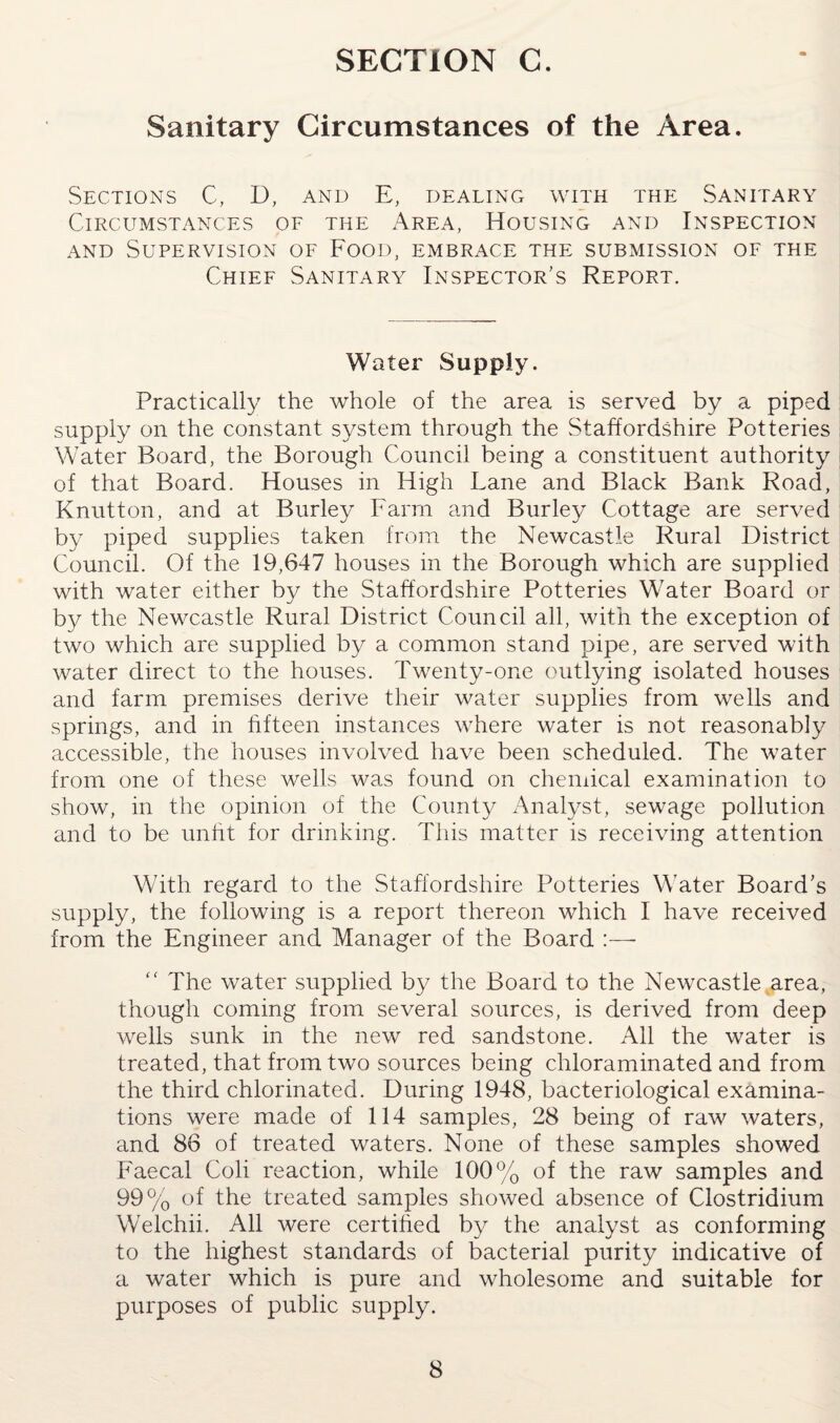 Sanitary Circumstances of the Area. Sections C, D, and E, dealing with the Sanitary Circumstances of the Area, Housing and Inspection and Supervision of Food, embrace the submission of the Chief Sanitary Inspector's Report. Water Supply. Practically the whole of the area is served by a piped supply on the constant system through the Staffordshire Potteries Water Board, the Borough Council being a constituent authority of that Board. Houses in High Lane and Black Bank Road, Knutton, and at Burley Farm and Burley Cottage are served by piped supplies taken from the Newcastle Rural District Council. Of the 19,647 houses in the Borough which are supplied with water either by the Staffordshire Potteries Water Board or by the Newcastle Rural District Council all, with the exception of two which are supplied by a common stand pipe, are served with water direct to the houses. Twenty-one outlying isolated houses and farm premises derive their water supplies from wells and springs, and in fifteen instances where water is not reasonably accessible, the houses involved have been scheduled. The water from one of these wells was found on chemical examination to show, in the opinion of the County Analyst, sewage pollution and to be unfit for drinking. This matter is receiving attention With regard to the Staffordshire Potteries Water Board’s supply, the following is a report thereon which I have received from the Engineer and Manager of the Board “ The water supplied by the Board to the Newcastle area, though coming from several sources, is derived from deep wells sunk in the new red sandstone. All the water is treated, that from two sources being chloraminated and from the third chlorinated. During 1948, bacteriological examina¬ tions were made of 114 samples, 28 being of raw waters, and 86 of treated waters. None of these samples showed Faecal Coli reaction, while 100% of the raw samples and 99% of the treated samples showed absence of Clostridium Welchii. All were certified by the analyst as conforming to the highest standards of bacterial purity indicative of a water which is pure and wholesome and suitable for purposes of public supply.