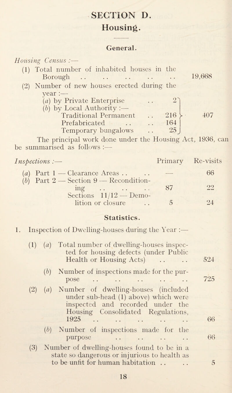 SECTION D. Housing. General. Housing Census :— (1) Total number of inhabited houses in the Borough • • 19,668 (2) Number of new houses erected during the year (a) by Private Enterprise 2d (b) by Local Authority Traditional Permanent 216 ►- 407 Prefabricated 164 Temporary bungalows 25. The principal work done under the Housing Act, 1936, can be summarised as follows :— Inspections :— Primary Re-visits (a) Part 1 — Clearance Areas (b) Part 2 — Section 9 — Recondition¬ ing .. .. .. 87 Sections 11/12 —- Demo¬ lition or closure .. 5 66 90 24 Statistics. 1. Inspection of Dwelling-houses during the Year (1) (a) Total number of dwelling-houses inspec¬ ted for housing defects (under Public Health or Housing Acts) (b) Number of inspections made for the pur¬ pose (2) (a) Number of dwelling-houses (included under sub-head (1) above) which were inspected and recorded under the Housing Consolidated Regulations, 1925 . (b) Number of inspections made for the purpose (3) Number of dwelling-houses found to be in a state so dangerous or injurious to health as to be unfit for human habitation 524 725 66 66 b