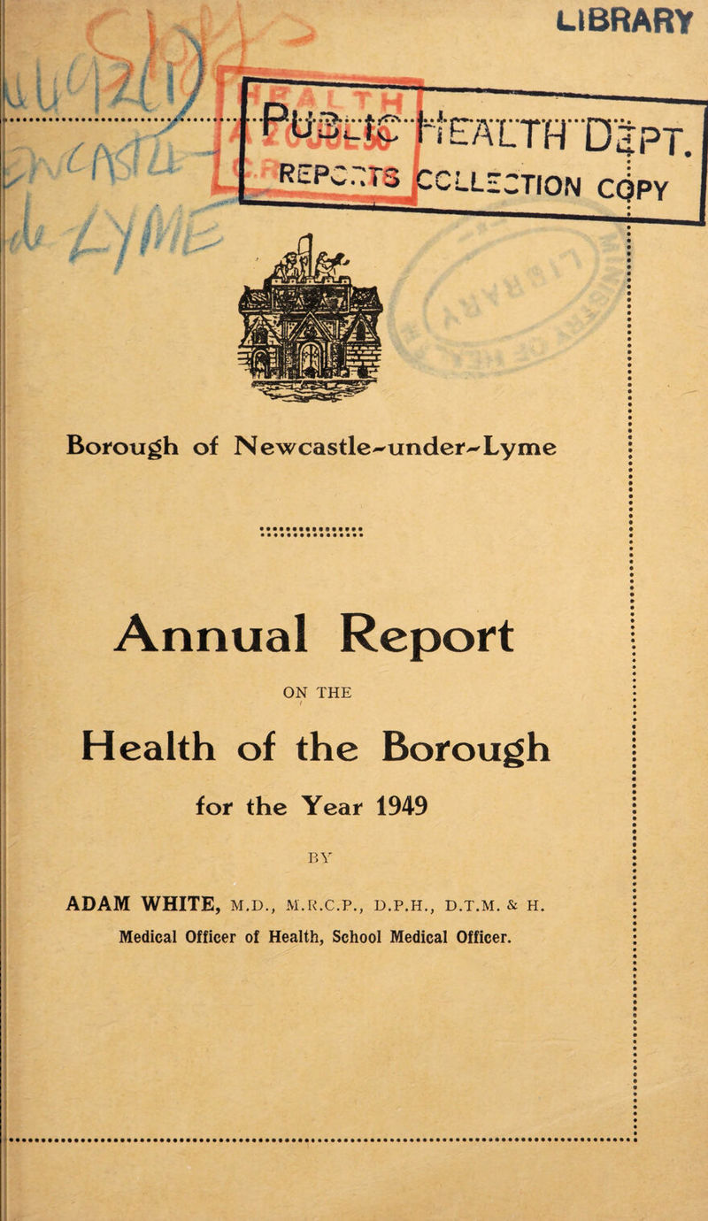 Borough of Newcastle-under-Lyme Annual Report ON THE t Health of the Borough for the Year 1949 ADAM WHITE, m.d., m.r.c.p., d.p.h., d.t.m. & h. Medical Officer of Health, School Medical Officer.